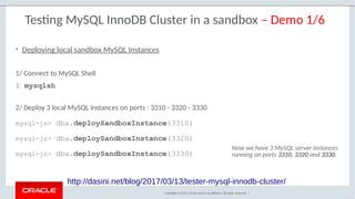 Copyright © 2017, Oracle and/or its affiliates. All rights reserved. |
Testing MySQL InnoDB Cluster in a sandbox – Demo 1/6
http://dasini.net/blog/2017/03/13/tester-mysql-innodb-cluster/
1/ Connect to MySQL Shell
$ mysqlsh
2/ Deploy 3 local MySQL instances on ports : 3310 - 3320 - 3330
mysql-js> dba.deploySandboxInstance(3310)
mysql-js> dba.deploySandboxInstance(3320)
mysql-js> dba.deploySandboxInstance(3330)
• Deploying local sandbox MySQL Instances
Now we have 3 MySQL server instances
running on ports 3310, 3320 and 3330.
 