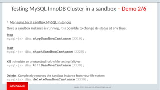 Copyright © 2017, Oracle and/or its affiliates. All rights reserved. |
Testing MySQL InnoDB Cluster in a sandbox – Demo 2/6
Stop
mysql-js> dba.stopSandboxInstance(3310);
Start
mysql-js> dba.startSandboxInstance(3320);
Kill : simulate an unexpected halt while testing failover
mysql-js> dba.killSandboxInstance(3330);
Delete : Completely removes the sandbox instance from your file system
mysql-js> dba.deleteSandboxInstance(3330);
• Managing local sandbox MySQL Instances
Once a sandbox instance is running, it is possible to change its status at any time :
 
