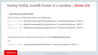 Copyright © 2017, Oracle and/or its affiliates. All rights reserved. |
Testing MySQL InnoDB Cluster in a sandbox – Demo 3/6
Check instance configuration before the deployment
mysql-js> dba.checkInstanceConfiguration('root@localhost:3310')
mysql-js> dba.checkInstanceConfiguration('root@localhost:3320')
mysql-js> dba.checkInstanceConfiguration('root@localhost:3330')
• Checking the configuration
Configuration issues could be fixed manually or with configureLocalInstance
e.g.
mysql-js> dba.configureLocalInstance('root@localhost:3310')
 