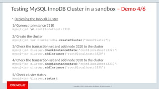Copyright © 2017, Oracle and/or its affiliates. All rights reserved. |
Testing MySQL InnoDB Cluster in a sandbox – Demo 4/6
1/ Connect to instance 3310
mysql-js> c root@localhost:3310
2/ Create the cluster
mysql-js> var cluster=dba.createCluster('demoCluster');
3/ Check the transaction set and add node 3320 to the cluster
mysql-js> cluster.checkInstanceState('root@localhost:3320')
mysql-js> cluster.addInstance('root@localhost:3320')
4/ Check the transaction set and add node 3330 to the cluster
mysql-js> cluster.checkInstanceState('root@localhost:3330')
mysql-js> cluster.addInstance('root@localhost:3330')
5/ Check cluster status
mysql-js> cluster.status()
• Deploying the InnoDB Cluster
 