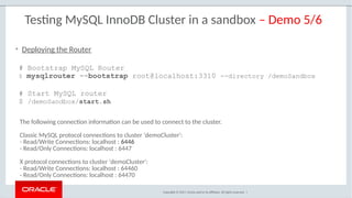 Copyright © 2017, Oracle and/or its affiliates. All rights reserved. |
Testing MySQL InnoDB Cluster in a sandbox – Demo 5/6
# Bootstrap MySQL Router
$ mysqlrouter --bootstrap root@localhost:3310 --directory /demoSandbox
# Start MySQL router
$ /demoSandbox/start.sh
• Deploying the Router
The following connection information can be used to connect to the cluster.
Classic MySQL protocol connections to cluster 'demoCluster':
- Read/Write Connections: localhost : 6446
- Read/Only Connections: localhost : 6447
X protocol connections to cluster 'demoCluster':
- Read/Write Connections: localhost : 64460
- Read/Only Connections: localhost : 64470
 