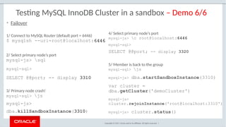 Copyright © 2017, Oracle and/or its affiliates. All rights reserved. |
Testing MySQL InnoDB Cluster in a sandbox – Demo 6/6
1/ Connect to MySQL Router (default port = 6446)
$ mysqlsh --uri=root@localhost:64466446
2/ Select primary node’s port
mysql-js> sql
mysql-sql>
SELECT @@port; -- display 3310
3/ Primary node crash!
mysql-sql> js
mysql-js>
dba.killSandboxInstance(3310)
• Failover
4/ Select primary node’s port
mysql-js> c root@localhost:6446
mysql-sql>
SELECT @@port; -- display 3320
5/ Member is back to the group
mysql-sql> js
mysql-js> dba.startSandboxInstance(3310)
var cluster =
dba.getCluster('demoCluster')
mysql-js>
cluster.rejoinInstance('root@localhost:3310')
mysql-js> cluster.status()
 