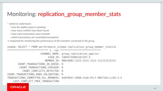 Monitoring: replication_group_member_stats
• Useful to understand :
– how the applier queue is growing
– how many conflicts have been found
– how many transactions were checked
– which transactions are committed everywhere
● Important for monitoring the performance of the members connected in the group
node1> SELECT * FROM performance_schema.replication_group_member_statsG
*************************** 1. row ***************************
CHANNEL_NAME: group_replication_applier
VIEW_ID: 14845735801161197:3
MEMBER_ID: 00014001-1111-1111-1111-111111111111
COUNT_TRANSACTIONS_IN_QUEUE: 0
COUNT_TRANSACTIONS_CHECKED: 0
COUNT_CONFLICTS_DETECTED: 0
COUNT_TRANSACTIONS_ROWS_VALIDATING: 0
TRANSACTIONS_COMMITTED_ALL_MEMBERS: 4e0f05b7-d9d0-11e6-87cf-002710cccc64:1-2
LAST_CONFLICT_FREE_TRANSACTION:
108
 
