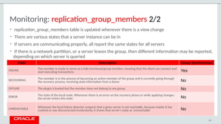 Monitoring: replication_group_members 2/2
• replication_group_members table is updated whenever there is a view change
• There are various states that a server instance can be in
• If servers are communicating properly, all report the same states for all servers
• If there is a network partition, or a server leaves the group, then different information may be reported,
depending on which server is queried
110
Field Description Group Synchronized
ONLINE
The member is ready to serve as a fully functional group member, meaning that the client can connect and
start executing transactions Yes
RECOVERING
The member is in the process of becoming an active member of the group and is currently going through
the recovery process, receiving state information from a donor No
OFFLINE The plugin is loaded but the member does not belong to any group No
ERROR
The state of the local node. Whenever there is an error on the recovery phase or while applying changes,
the server enters this state No
UNREACHABLE
Whenever the local failure detector suspects that a given server is not reachable, because maybe it has
crashed or was disconnected involuntarily, it shows that server's state as 'unreachable' No
 