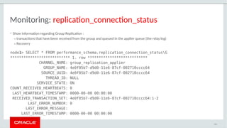 Monitoring: replication_connection_status
• Show information regarding Group Replication :
– transactions that have been received from the group and queued in the applier queue (the relay log)
– Recovery
node1> SELECT * FROM performance_schema.replication_connection_statusG
*************************** 1. row ***************************
CHANNEL_NAME: group_replication_applier
GROUP_NAME: 4e0f05b7-d9d0-11e6-87cf-002710cccc64
SOURCE_UUID: 4e0f05b7-d9d0-11e6-87cf-002710cccc64
THREAD_ID: NULL
SERVICE_STATE: ON
COUNT_RECEIVED_HEARTBEATS: 0
LAST_HEARTBEAT_TIMESTAMP: 0000-00-00 00:00:00
RECEIVED_TRANSACTION_SET: 4e0f05b7-d9d0-11e6-87cf-002710cccc64:1-2
LAST_ERROR_NUMBER: 0
LAST_ERROR_MESSAGE:
LAST_ERROR_TIMESTAMP: 0000-00-00 00:00:00
111
 