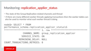 Monitoring: replication_applier_status
• The state of the Group Replication related channels and thread
• If there are many different worker threads applying transactions then the worker tables can
also be used to monitor what each worker thread is doing
node1> SELECT * FROM
performance_schema.replication_applier_statusG
*************************** 1. row ***************************
CHANNEL_NAME: group_replication_applier
SERVICE_STATE: ON
REMAINING_DELAY: NULL
COUNT_TRANSACTIONS_RETRIES: 0
112
 
