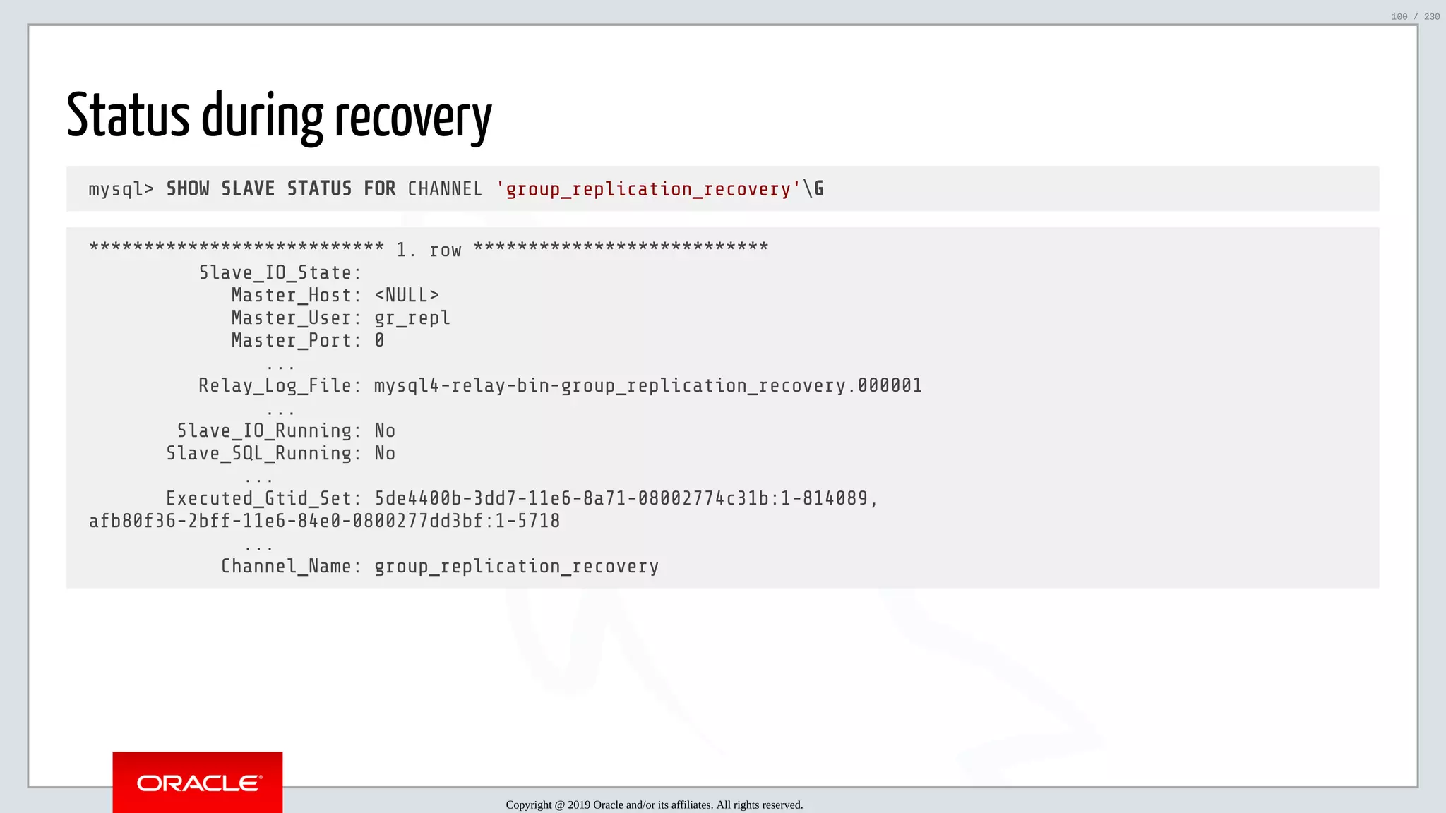 5/25/2019 MySQL InnoDB Cluster and Group Replication in a Nutshell: Hands-On Tutorial ﬁle:///home/fred/workspace/MySQL-InnoDB-Cluster---Nutshell/MySQL InnoDB Cluster - Nutshell.html#226 100/230 Status during recovery mysql> SHOW SLAVE STATUS FOR CHANNEL 'group_replication_recovery'G *************************** 1. row *************************** Slave_IO_State: Master_Host: <NULL> Master_User: gr_repl Master_Port: 0 ... Relay_Log_File: mysql4-relay-bin-group_replication_recovery.000001 ... Slave_IO_Running: No Slave_SQL_Running: No ... Executed_Gtid_Set: 5de4400b-3dd7-11e6-8a71-08002774c31b:1-814089, afb80f36-2bff-11e6-84e0-0800277dd3bf:1-5718 ... Channel_Name: group_replication_recovery Copyright @ 2019 Oracle and/or its affiliates. All rights reserved. 100 / 230 