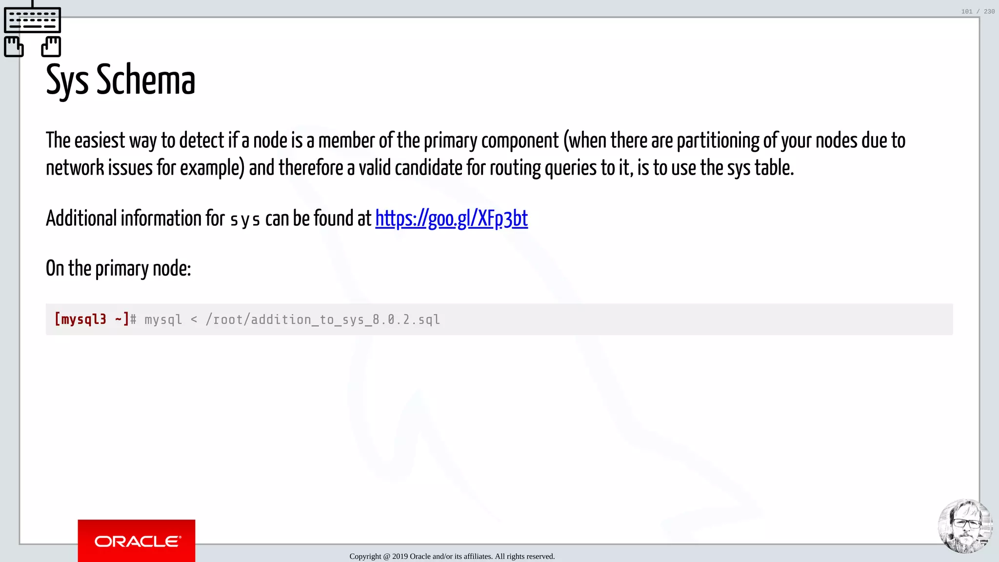5/25/2019 MySQL InnoDB Cluster and Group Replication in a Nutshell: Hands-On Tutorial ﬁle:///home/fred/workspace/MySQL-InnoDB-Cluster---Nutshell/MySQL InnoDB Cluster - Nutshell.html#226 101/230 Sys Schema The easiest way to detect if a node is a member of the primary component (when there are partitioning of your nodes due to network issues for example) and therefore a valid candidate for routing queries to it, is to use the sys table. Additional information for sys can be found at https://goo.gl/XFp3bt On the primary node: [mysql3 ~]# mysql < /root/addition_to_sys_8.0.2.sql Copyright @ 2019 Oracle and/or its affiliates. All rights reserved. 101 / 230 