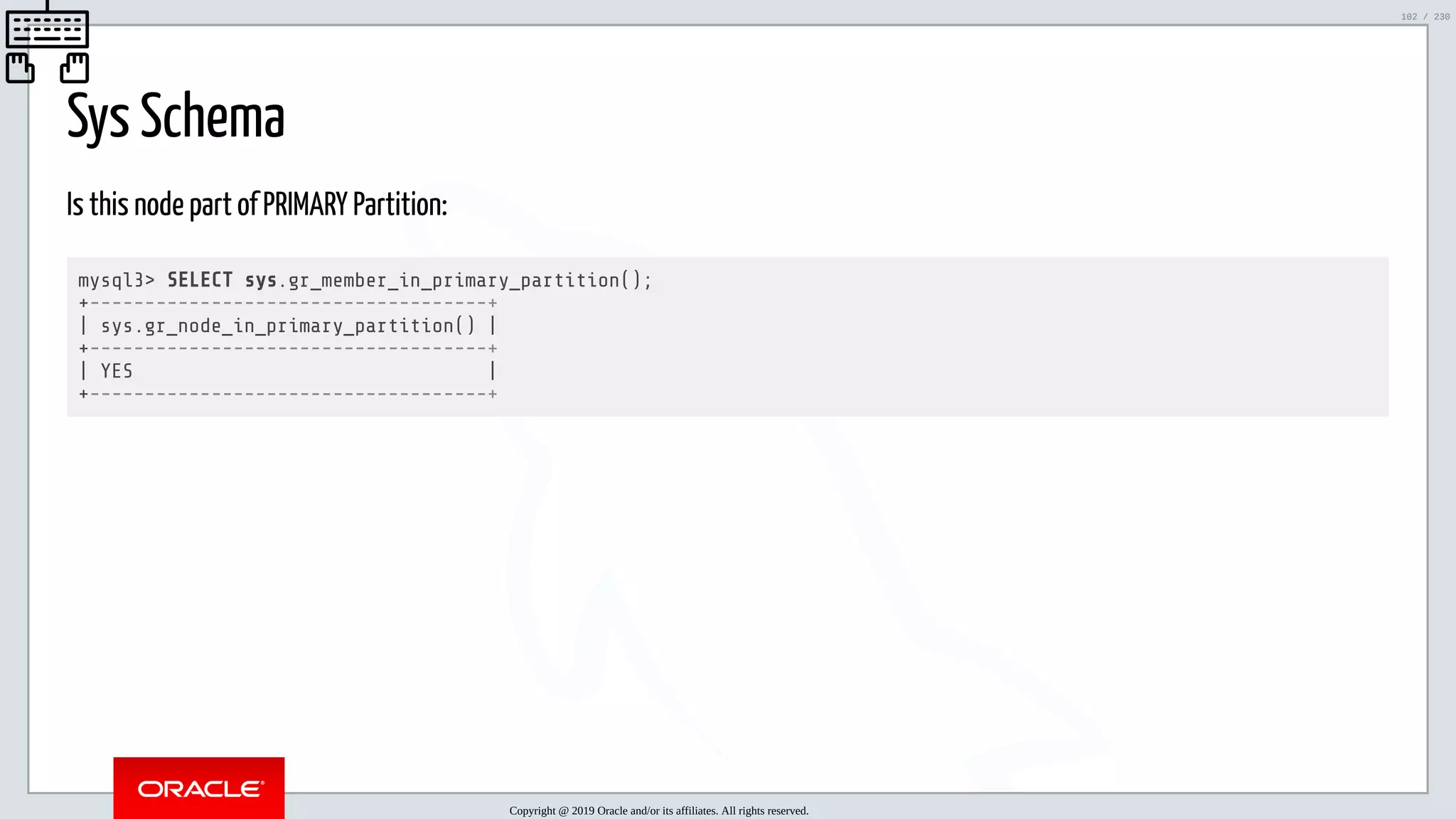 5/25/2019 MySQL InnoDB Cluster and Group Replication in a Nutshell: Hands-On Tutorial ﬁle:///home/fred/workspace/MySQL-InnoDB-Cluster---Nutshell/MySQL InnoDB Cluster - Nutshell.html#226 102/230 Sys Schema Is this node part of PRIMARY Partition: mysql3> SELECT sys.gr_member_in_primary_partition(); +------------------------------------+ | sys.gr_node_in_primary_partition() | +------------------------------------+ | YES | +------------------------------------+ Copyright @ 2019 Oracle and/or its affiliates. All rights reserved. 102 / 230 