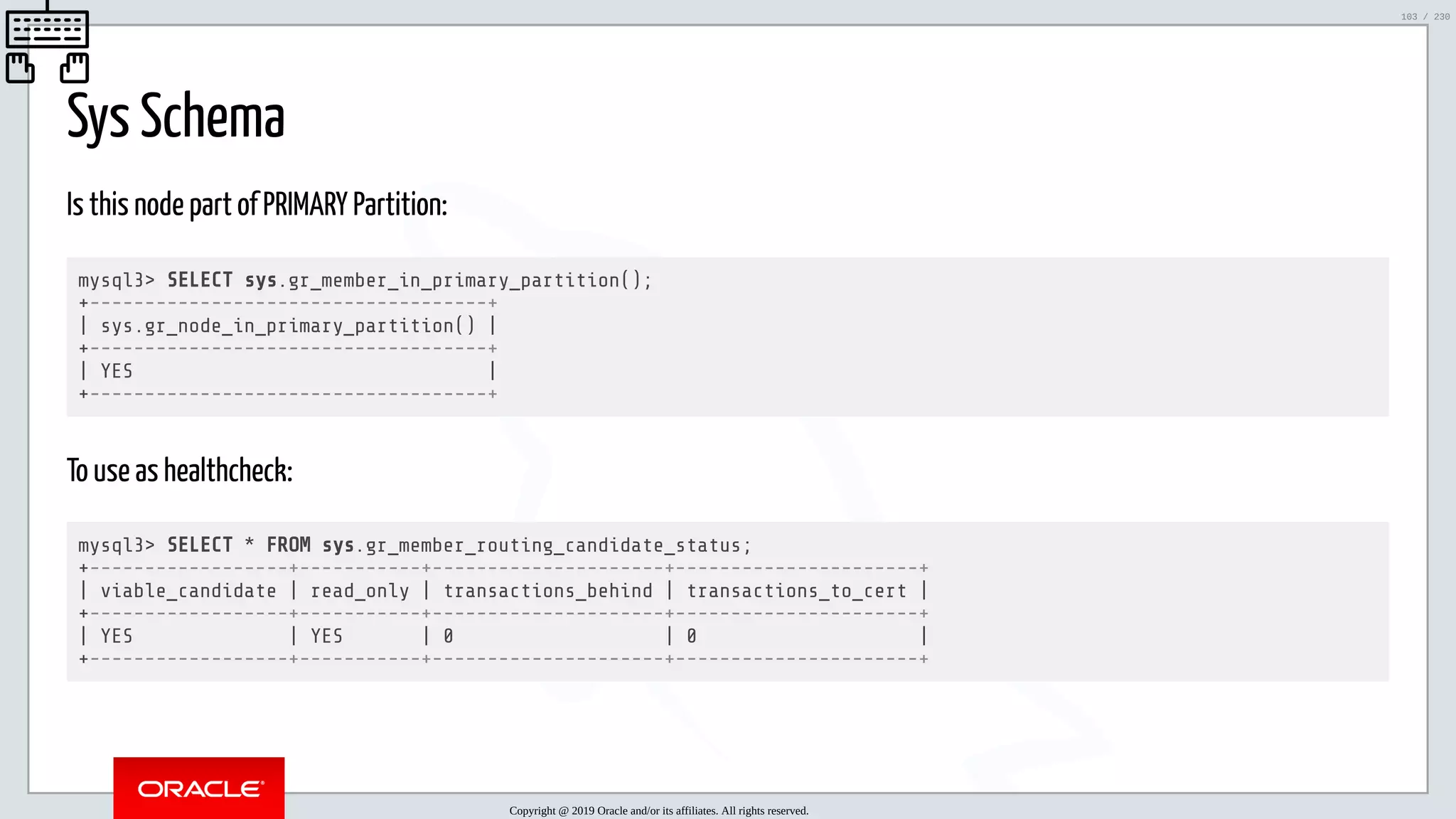 5/25/2019 MySQL InnoDB Cluster and Group Replication in a Nutshell: Hands-On Tutorial ﬁle:///home/fred/workspace/MySQL-InnoDB-Cluster---Nutshell/MySQL InnoDB Cluster - Nutshell.html#226 103/230 Sys Schema Is this node part of PRIMARY Partition: mysql3> SELECT sys.gr_member_in_primary_partition(); +------------------------------------+ | sys.gr_node_in_primary_partition() | +------------------------------------+ | YES | +------------------------------------+ To use as healthcheck: mysql3> SELECT * FROM sys.gr_member_routing_candidate_status; +------------------+-----------+---------------------+----------------------+ | viable_candidate | read_only | transactions_behind | transactions_to_cert | +------------------+-----------+---------------------+----------------------+ | YES | YES | 0 | 0 | +------------------+-----------+---------------------+----------------------+ Copyright @ 2019 Oracle and/or its affiliates. All rights reserved. 103 / 230 