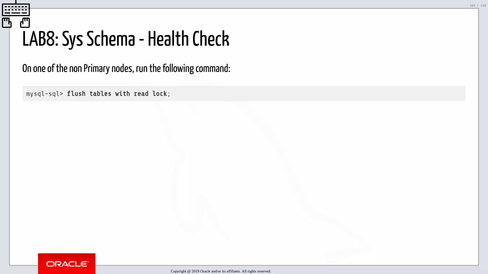 5/25/2019 MySQL InnoDB Cluster and Group Replication in a Nutshell: Hands-On Tutorial ﬁle:///home/fred/workspace/MySQL-InnoDB-Cluster---Nutshell/MySQL InnoDB Cluster - Nutshell.html#226 104/230 LAB8: Sys Schema - Health Check On one of the non Primary nodes, run the following command: mysql-sql> ush tables with read lock; Copyright @ 2019 Oracle and/or its affiliates. All rights reserved. 104 / 230 