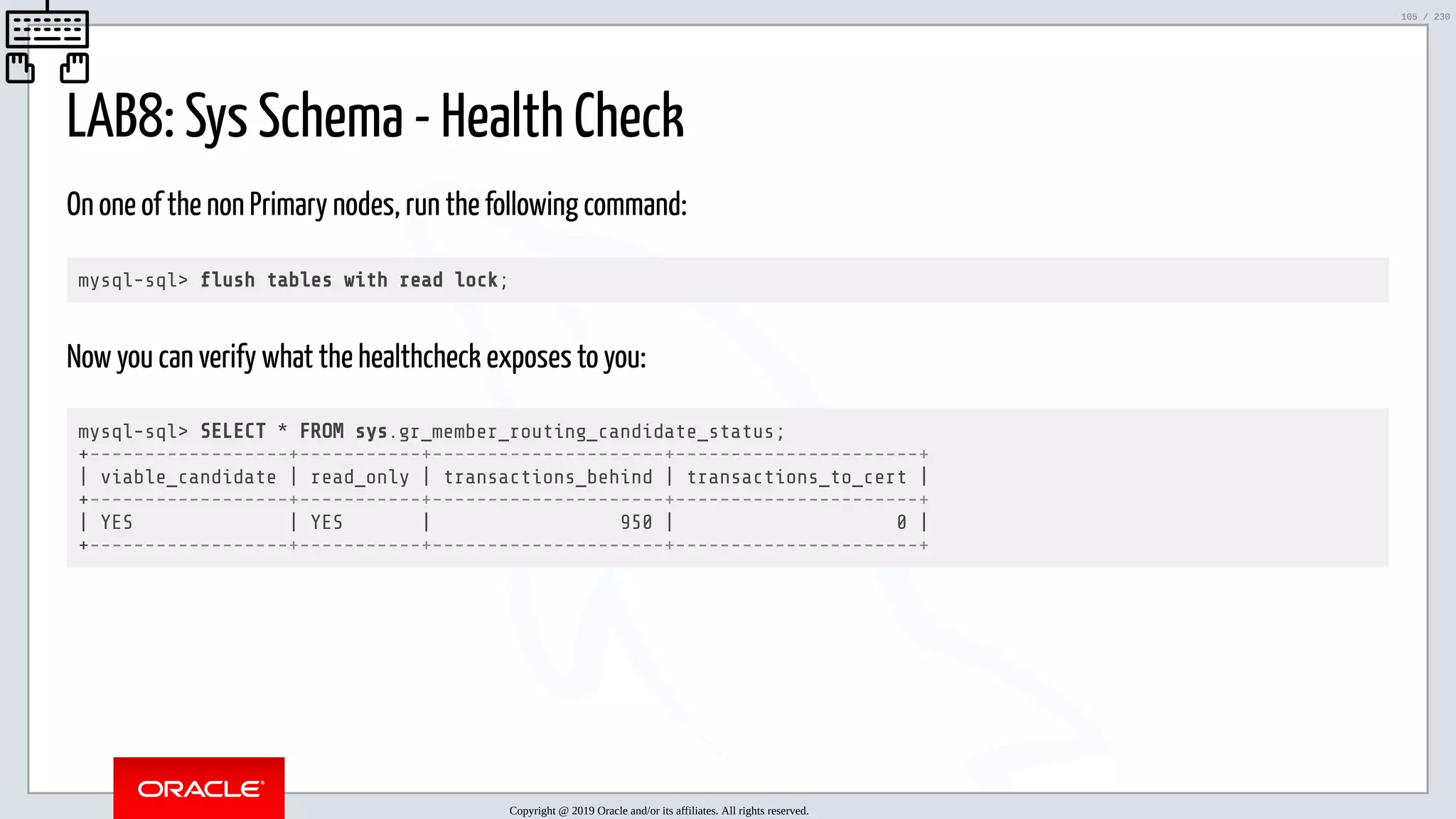 5/25/2019 MySQL InnoDB Cluster and Group Replication in a Nutshell: Hands-On Tutorial ﬁle:///home/fred/workspace/MySQL-InnoDB-Cluster---Nutshell/MySQL InnoDB Cluster - Nutshell.html#226 105/230 LAB8: Sys Schema - Health Check On one of the non Primary nodes, run the following command: mysql-sql> ush tables with read lock; Now you can verify what the healthcheck exposes to you: mysql-sql> SELECT * FROM sys.gr_member_routing_candidate_status; +------------------+-----------+---------------------+----------------------+ | viable_candidate | read_only | transactions_behind | transactions_to_cert | +------------------+-----------+---------------------+----------------------+ | YES | YES | 950 | 0 | +------------------+-----------+---------------------+----------------------+ Copyright @ 2019 Oracle and/or its affiliates. All rights reserved. 105 / 230 