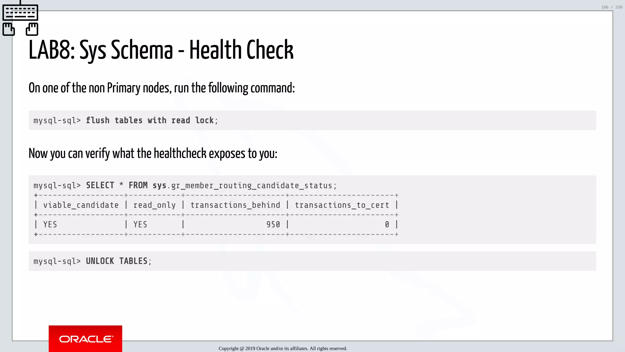 5/25/2019 MySQL InnoDB Cluster and Group Replication in a Nutshell: Hands-On Tutorial ﬁle:///home/fred/workspace/MySQL-InnoDB-Cluster---Nutshell/MySQL InnoDB Cluster - Nutshell.html#226 106/230 LAB8: Sys Schema - Health Check On one of the non Primary nodes, run the following command: mysql-sql> ush tables with read lock; Now you can verify what the healthcheck exposes to you: mysql-sql> SELECT * FROM sys.gr_member_routing_candidate_status; +------------------+-----------+---------------------+----------------------+ | viable_candidate | read_only | transactions_behind | transactions_to_cert | +------------------+-----------+---------------------+----------------------+ | YES | YES | 950 | 0 | +------------------+-----------+---------------------+----------------------+ mysql-sql> UNLOCK TABLES; Copyright @ 2019 Oracle and/or its affiliates. All rights reserved. 106 / 230 