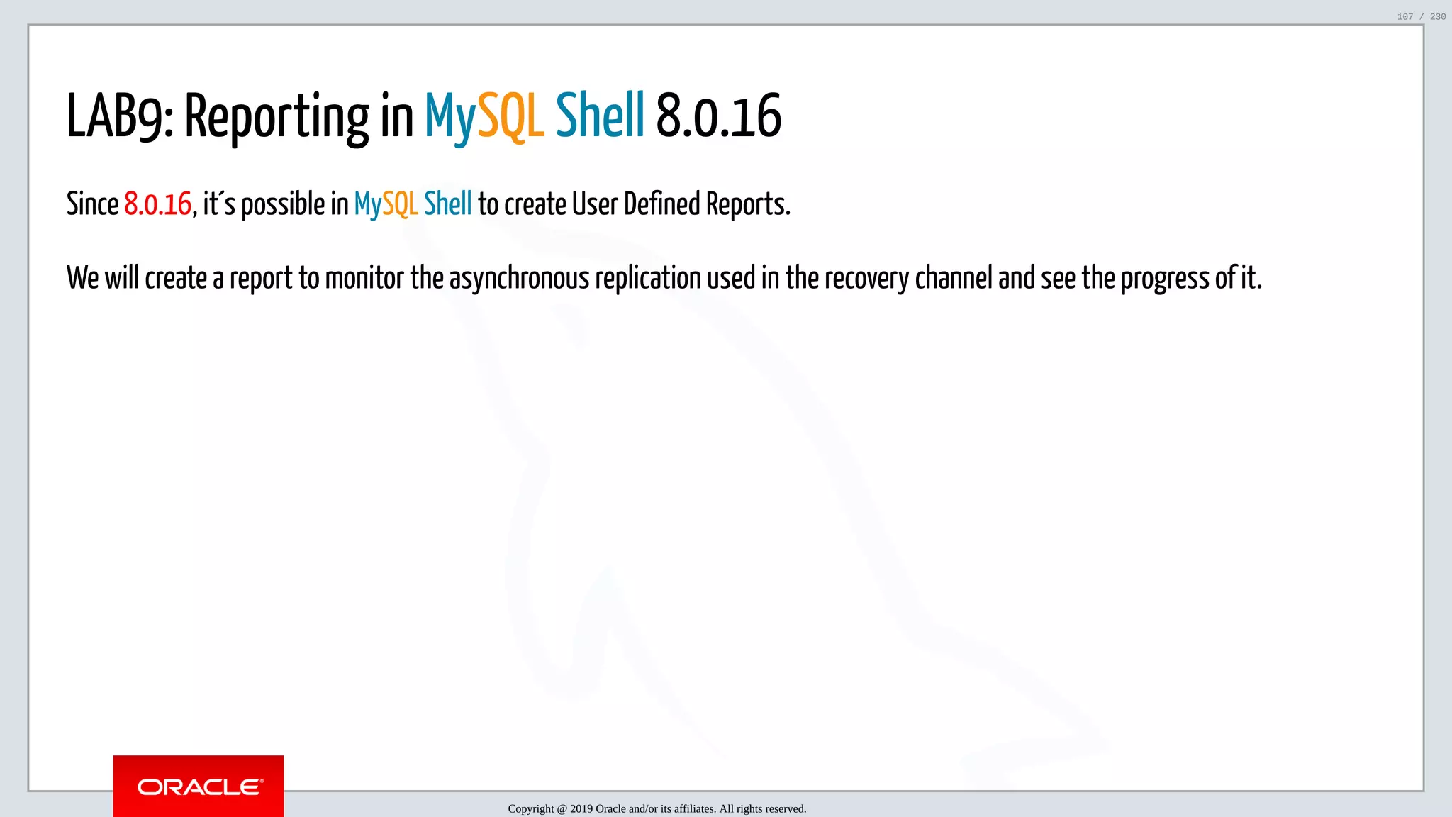 5/25/2019 MySQL InnoDB Cluster and Group Replication in a Nutshell: Hands-On Tutorial ﬁle:///home/fred/workspace/MySQL-InnoDB-Cluster---Nutshell/MySQL InnoDB Cluster - Nutshell.html#226 107/230 LAB9: Reporting in MySQL Shell 8.0.16 Since 8.0.16, it´s possible in MySQL Shell to create User Defined Reports. We will create a report to monitor the asynchronous replication used in the recovery channel and see the progress of it. Copyright @ 2019 Oracle and/or its affiliates. All rights reserved. 107 / 230 