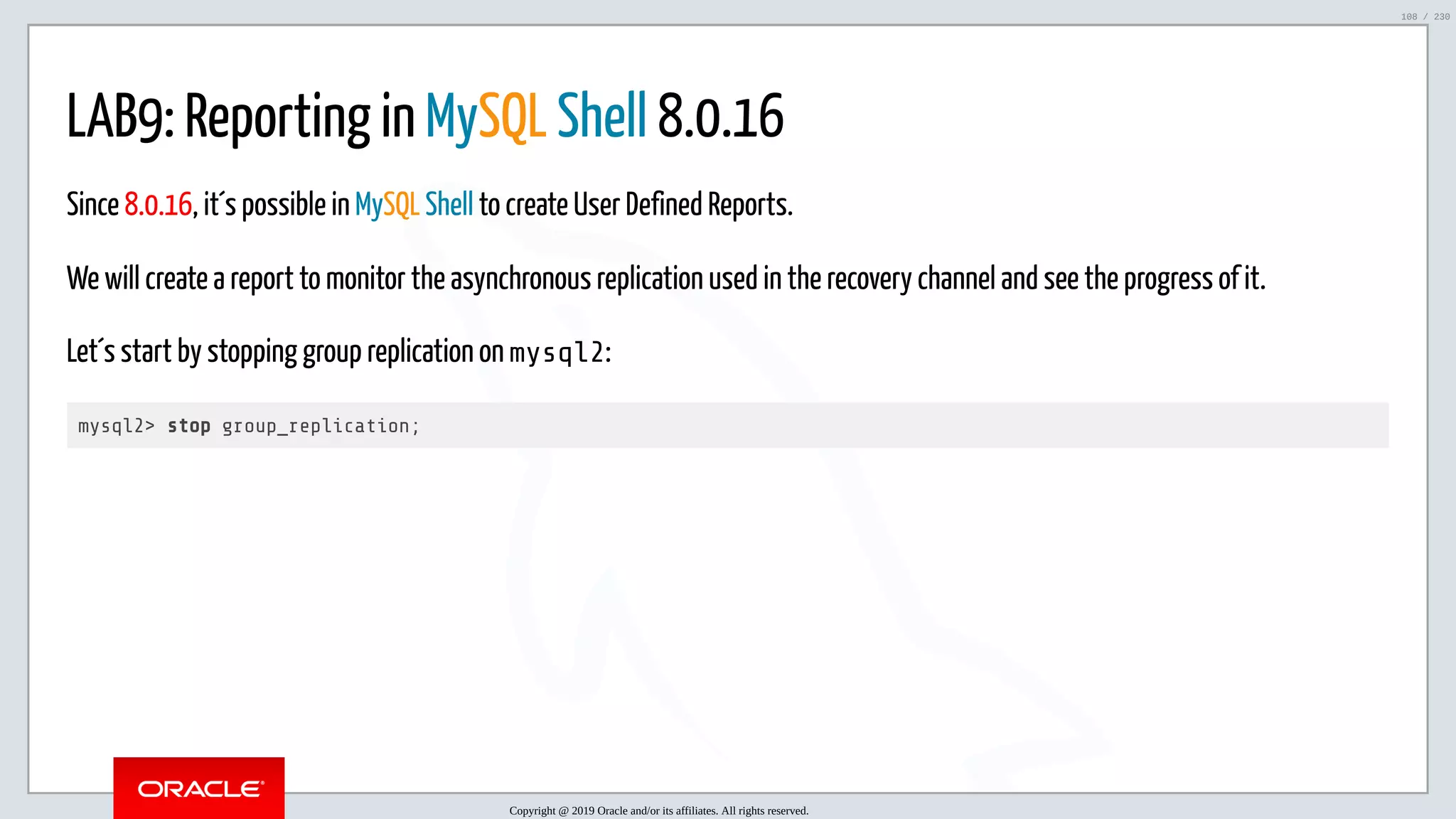 5/25/2019 MySQL InnoDB Cluster and Group Replication in a Nutshell: Hands-On Tutorial ﬁle:///home/fred/workspace/MySQL-InnoDB-Cluster---Nutshell/MySQL InnoDB Cluster - Nutshell.html#226 108/230 LAB9: Reporting in MySQL Shell 8.0.16 Since 8.0.16, it´s possible in MySQL Shell to create User Defined Reports. We will create a report to monitor the asynchronous replication used in the recovery channel and see the progress of it. Let´s start by stopping group replication on mysql2: mysql2> stop group_replication; Copyright @ 2019 Oracle and/or its affiliates. All rights reserved. 108 / 230 