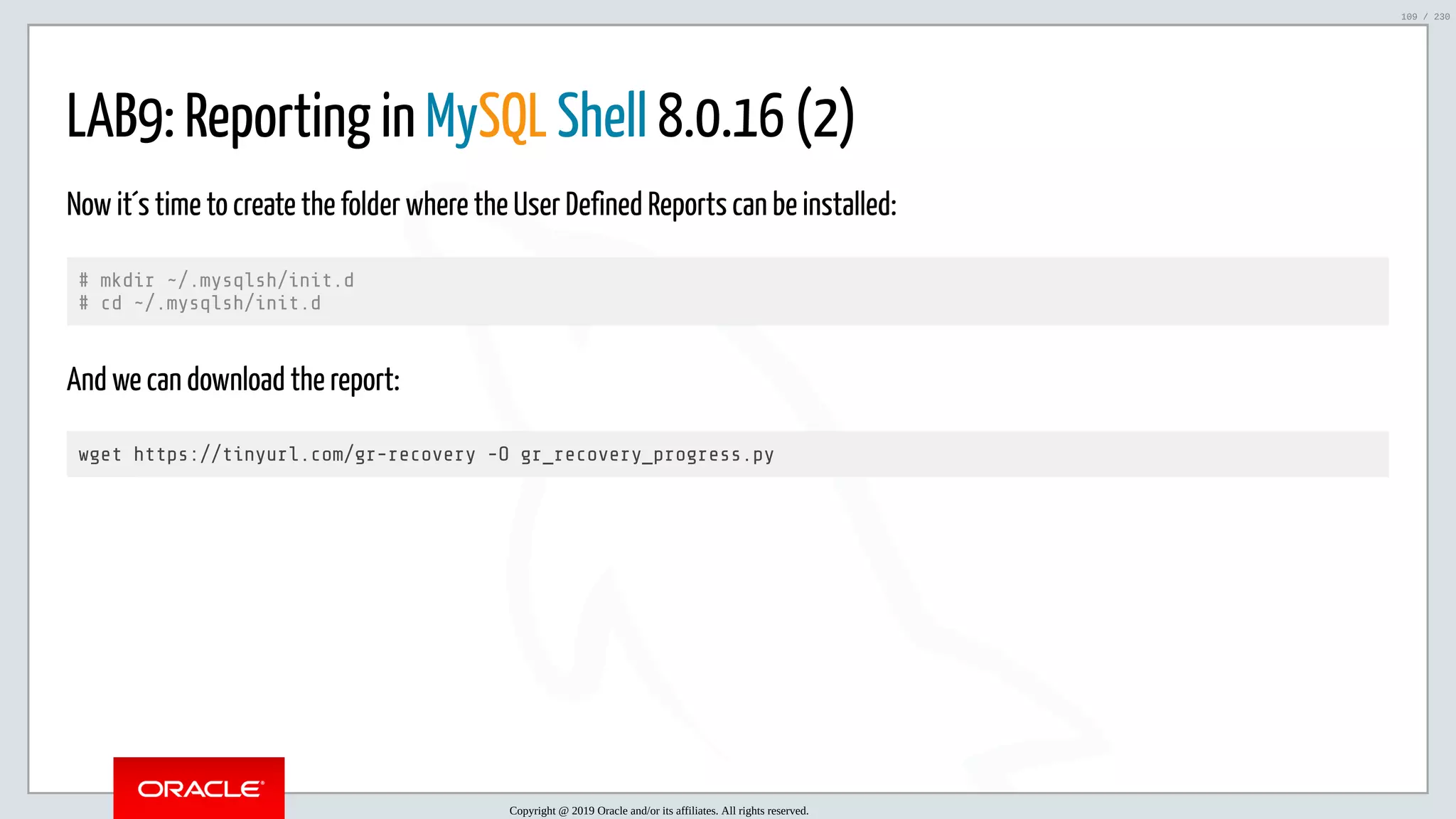 5/25/2019 MySQL InnoDB Cluster and Group Replication in a Nutshell: Hands-On Tutorial ﬁle:///home/fred/workspace/MySQL-InnoDB-Cluster---Nutshell/MySQL InnoDB Cluster - Nutshell.html#226 109/230 LAB9: Reporting in MySQL Shell 8.0.16 (2) Now it´s time to create the folder where the User Defined Reports can be installed: # mkdir ~/.mysqlsh/init.d # cd ~/.mysqlsh/init.d And we can download the report: wget https://tinyurl.com/gr-recovery -O gr_recovery_progress.py Copyright @ 2019 Oracle and/or its affiliates. All rights reserved. 109 / 230 