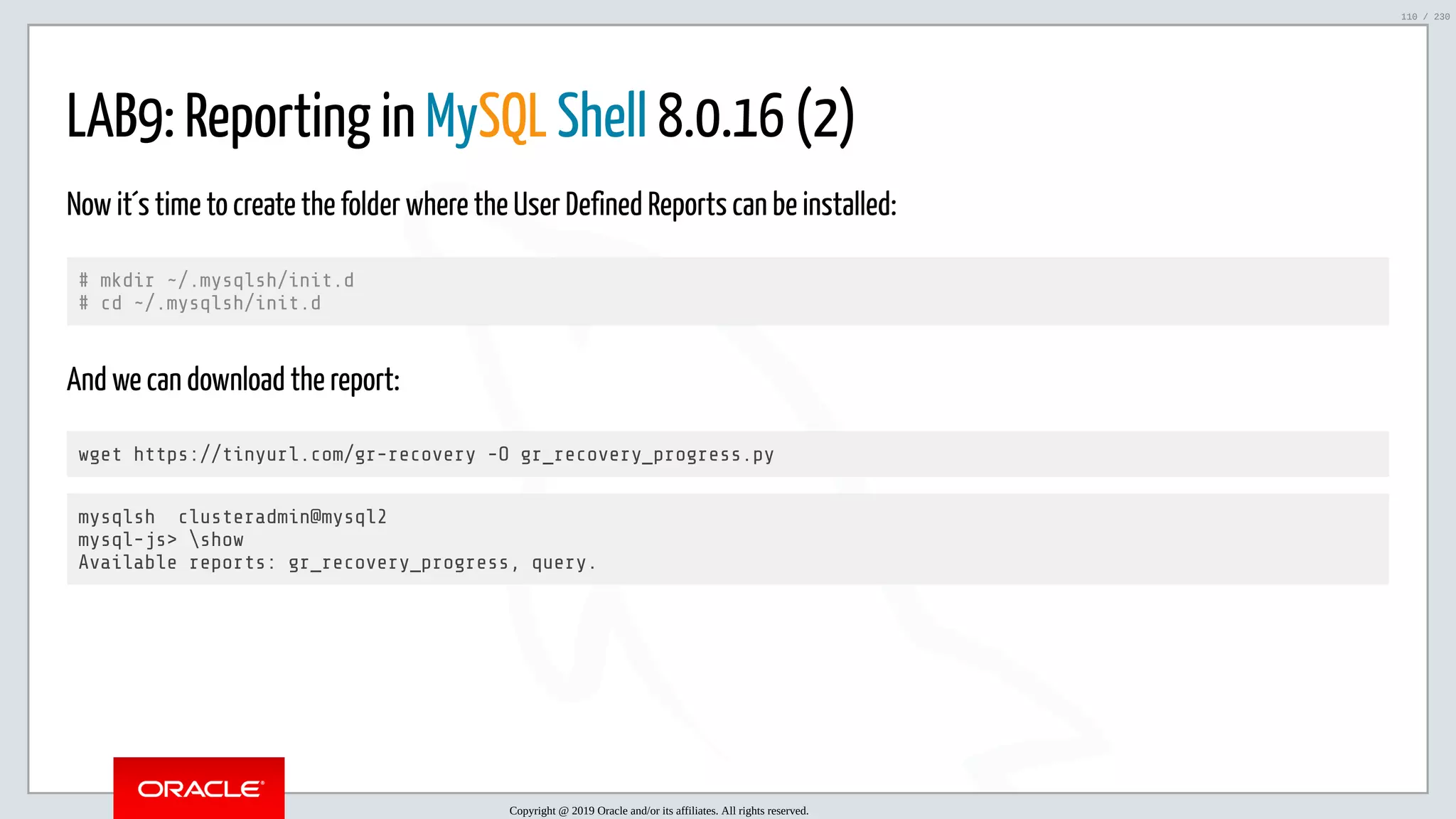5/25/2019 MySQL InnoDB Cluster and Group Replication in a Nutshell: Hands-On Tutorial ﬁle:///home/fred/workspace/MySQL-InnoDB-Cluster---Nutshell/MySQL InnoDB Cluster - Nutshell.html#226 110/230 LAB9: Reporting in MySQL Shell 8.0.16 (2) Now it´s time to create the folder where the User Defined Reports can be installed: # mkdir ~/.mysqlsh/init.d # cd ~/.mysqlsh/init.d And we can download the report: wget https://tinyurl.com/gr-recovery -O gr_recovery_progress.py mysqlsh clusteradmin@mysql2 mysql-js> show Available reports: gr_recovery_progress, query. Copyright @ 2019 Oracle and/or its affiliates. All rights reserved. 110 / 230 