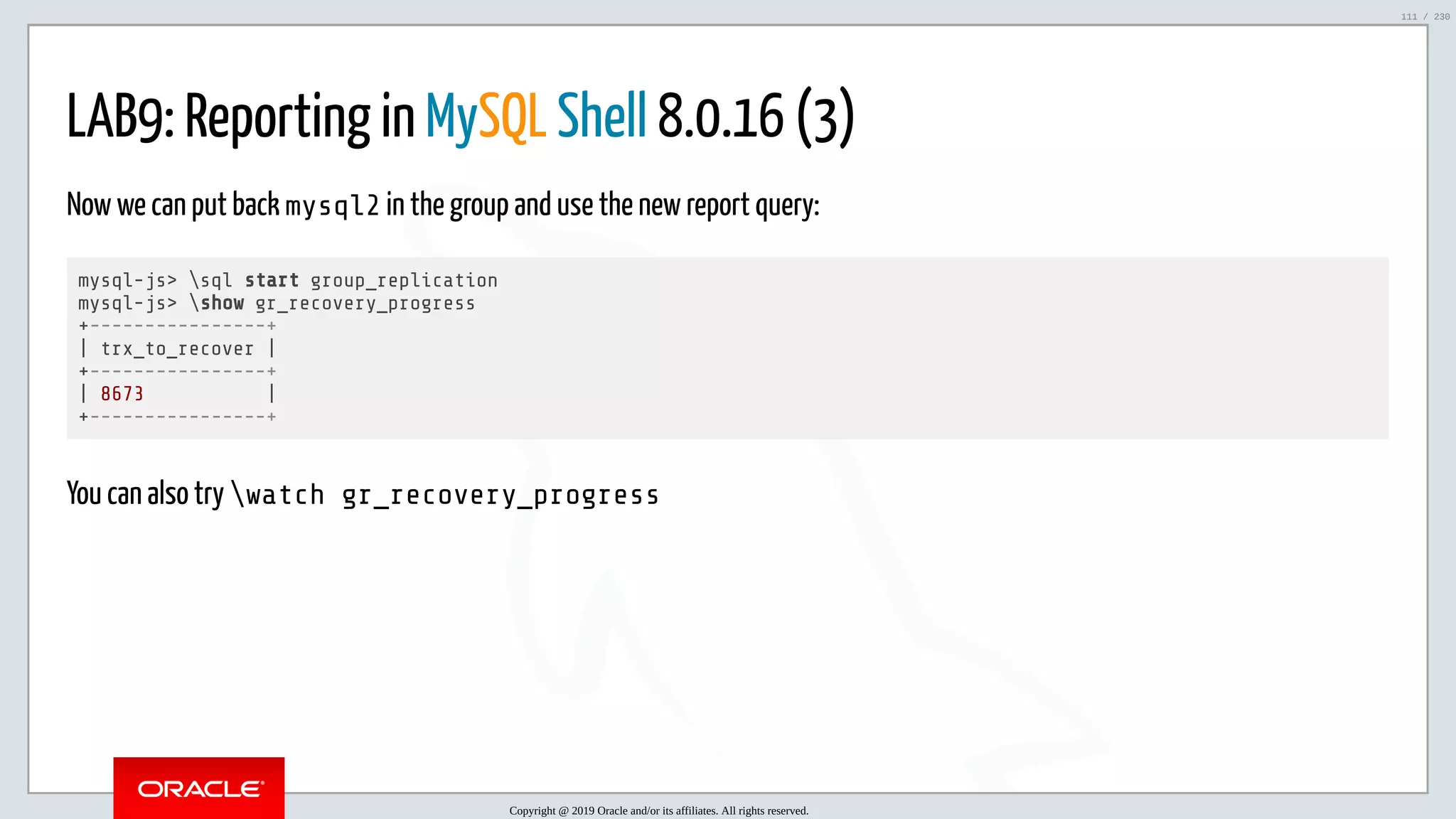 5/25/2019 MySQL InnoDB Cluster and Group Replication in a Nutshell: Hands-On Tutorial ﬁle:///home/fred/workspace/MySQL-InnoDB-Cluster---Nutshell/MySQL InnoDB Cluster - Nutshell.html#226 111/230 LAB9: Reporting in MySQL Shell 8.0.16 (3) Now we can put back mysql2 in the group and use the new report query: mysql-js> sql start group_replication mysql-js> show gr_recovery_progress +----------------+ | trx_to_recover | +----------------+ | 8673 | +----------------+ You can also try watch gr_recovery_progress Copyright @ 2019 Oracle and/or its affiliates. All rights reserved. 111 / 230 