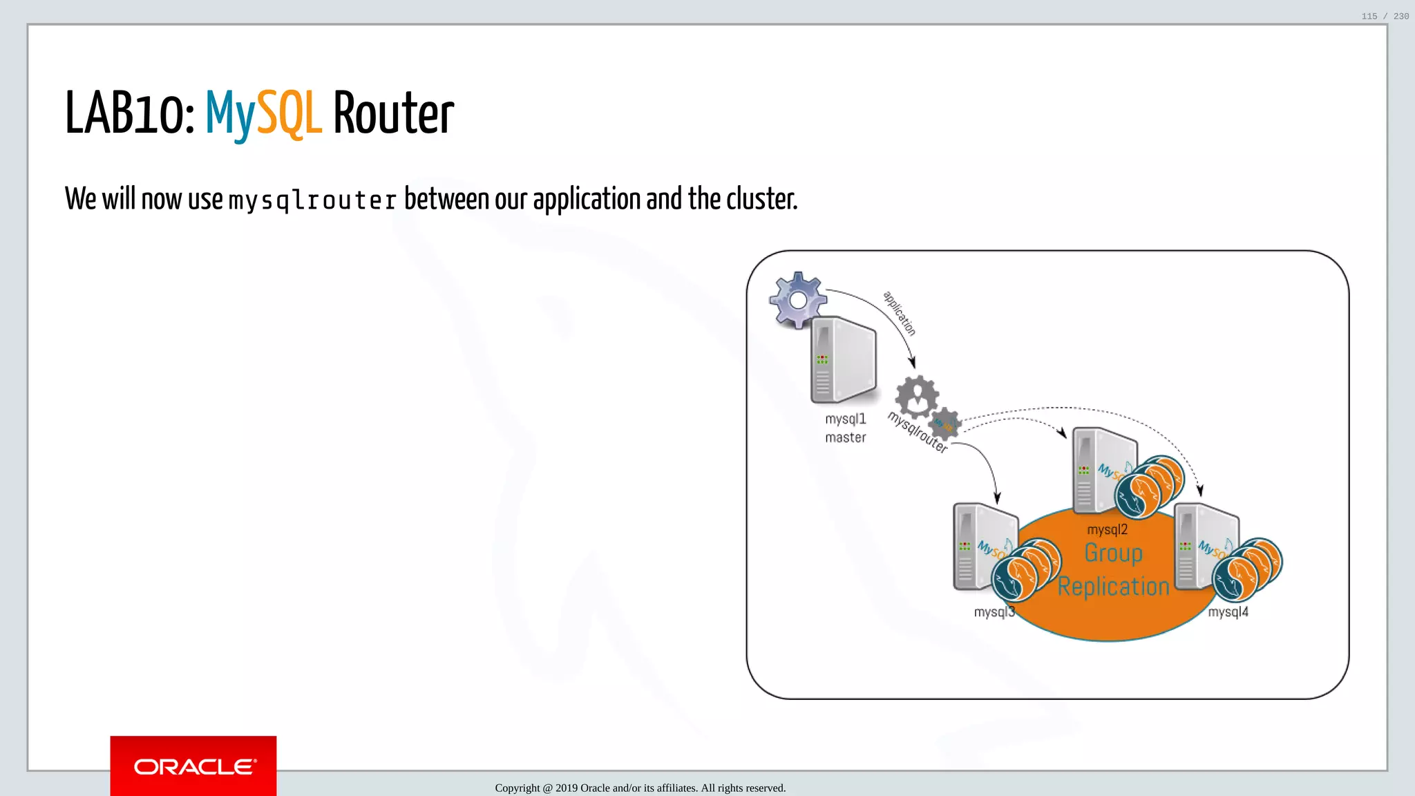 5/25/2019 MySQL InnoDB Cluster and Group Replication in a Nutshell: Hands-On Tutorial ﬁle:///home/fred/workspace/MySQL-InnoDB-Cluster---Nutshell/MySQL InnoDB Cluster - Nutshell.html#226 115/230 LAB10: MySQL Router We will now use mysqlrouter between our application and the cluster. Copyright @ 2019 Oracle and/or its affiliates. All rights reserved. 115 / 230 
