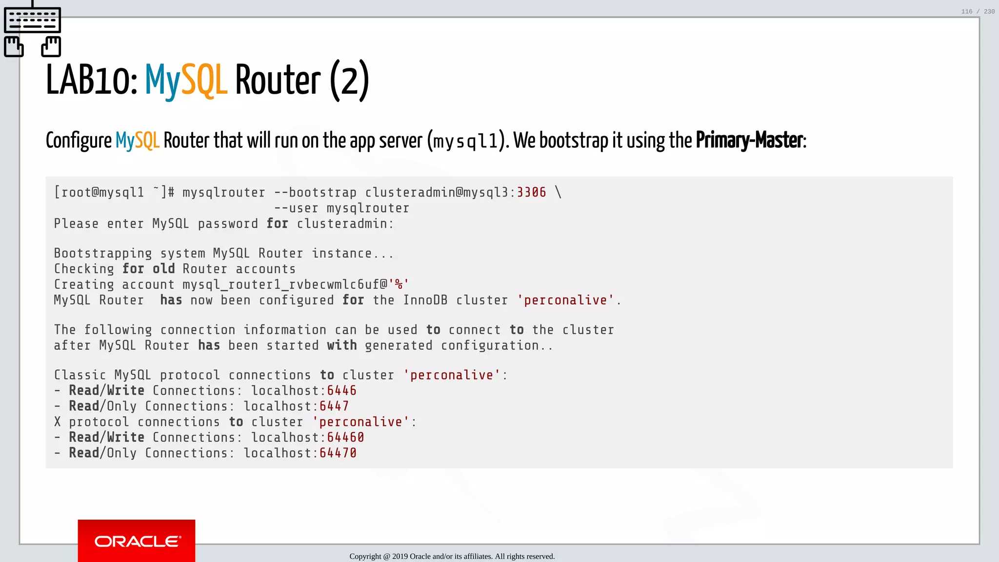 5/25/2019 MySQL InnoDB Cluster and Group Replication in a Nutshell: Hands-On Tutorial ﬁle:///home/fred/workspace/MySQL-InnoDB-Cluster---Nutshell/MySQL InnoDB Cluster - Nutshell.html#226 116/230 LAB10: MySQL Router (2) Configure MySQL Router that will run on the app server (mysql1). We bootstrap it using the Primary-Master: [root@mysql1 ˜]# mysqlrouter --bootstrap clusteradmin@mysql3:3306 --user mysqlrouter Please enter MySQL password for clusteradmin: Bootstrapping system MySQL Router instance... Checking for old Router accounts Creating account mysql_router1_rvbecwmlc6uf@'%' MySQL Router has now been con gured for the InnoDB cluster 'perconalive'. The following connection information can be used to connect to the cluster after MySQL Router has been started with generated con guration.. Classic MySQL protocol connections to cluster 'perconalive': - Read/Write Connections: localhost:6446 - Read/Only Connections: localhost:6447 X protocol connections to cluster 'perconalive': - Read/Write Connections: localhost:64460 - Read/Only Connections: localhost:64470 Copyright @ 2019 Oracle and/or its affiliates. All rights reserved. 116 / 230 