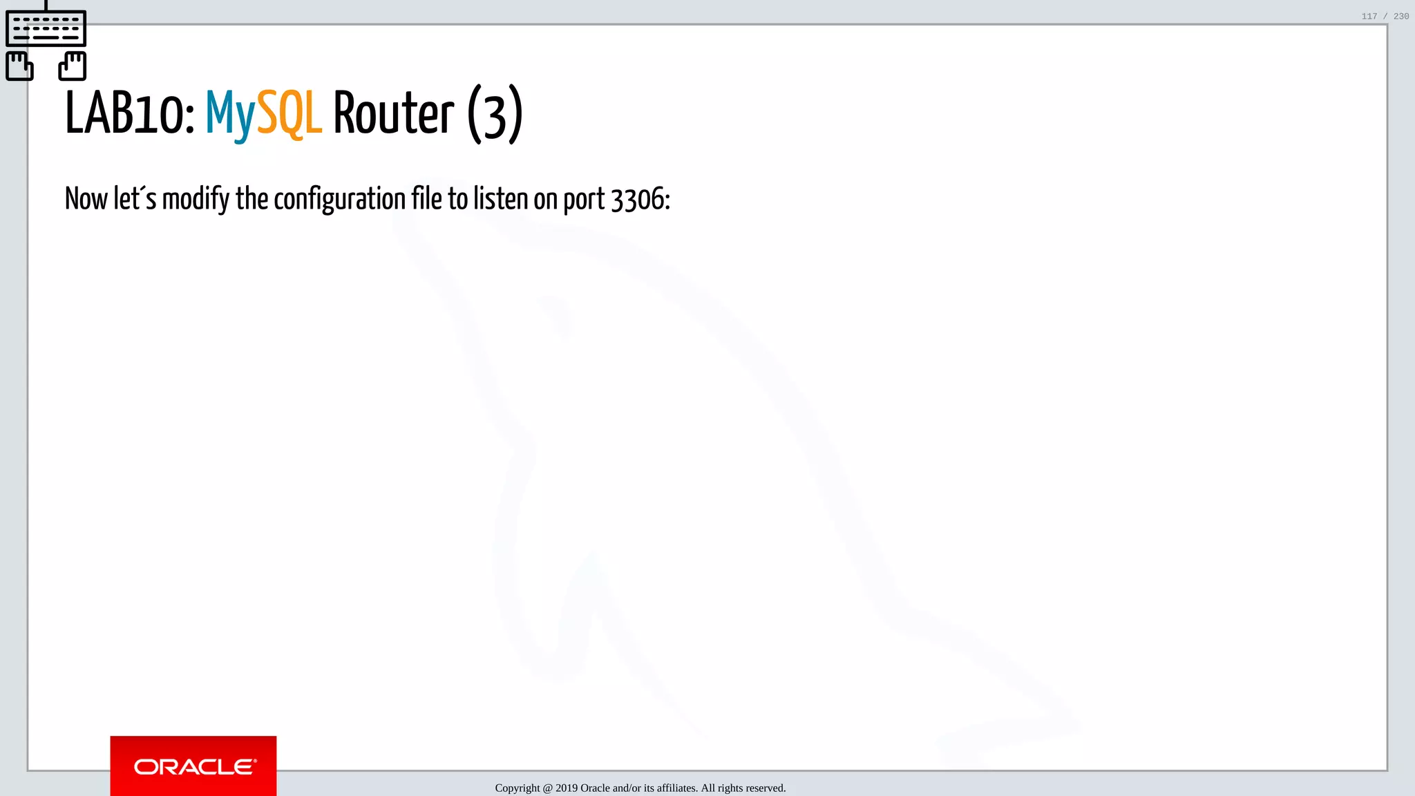 5/25/2019 MySQL InnoDB Cluster and Group Replication in a Nutshell: Hands-On Tutorial ﬁle:///home/fred/workspace/MySQL-InnoDB-Cluster---Nutshell/MySQL InnoDB Cluster - Nutshell.html#226 117/230 LAB10: MySQL Router (3) Now let´s modify the configuration file to listen on port 3306: Copyright @ 2019 Oracle and/or its affiliates. All rights reserved. 117 / 230 
