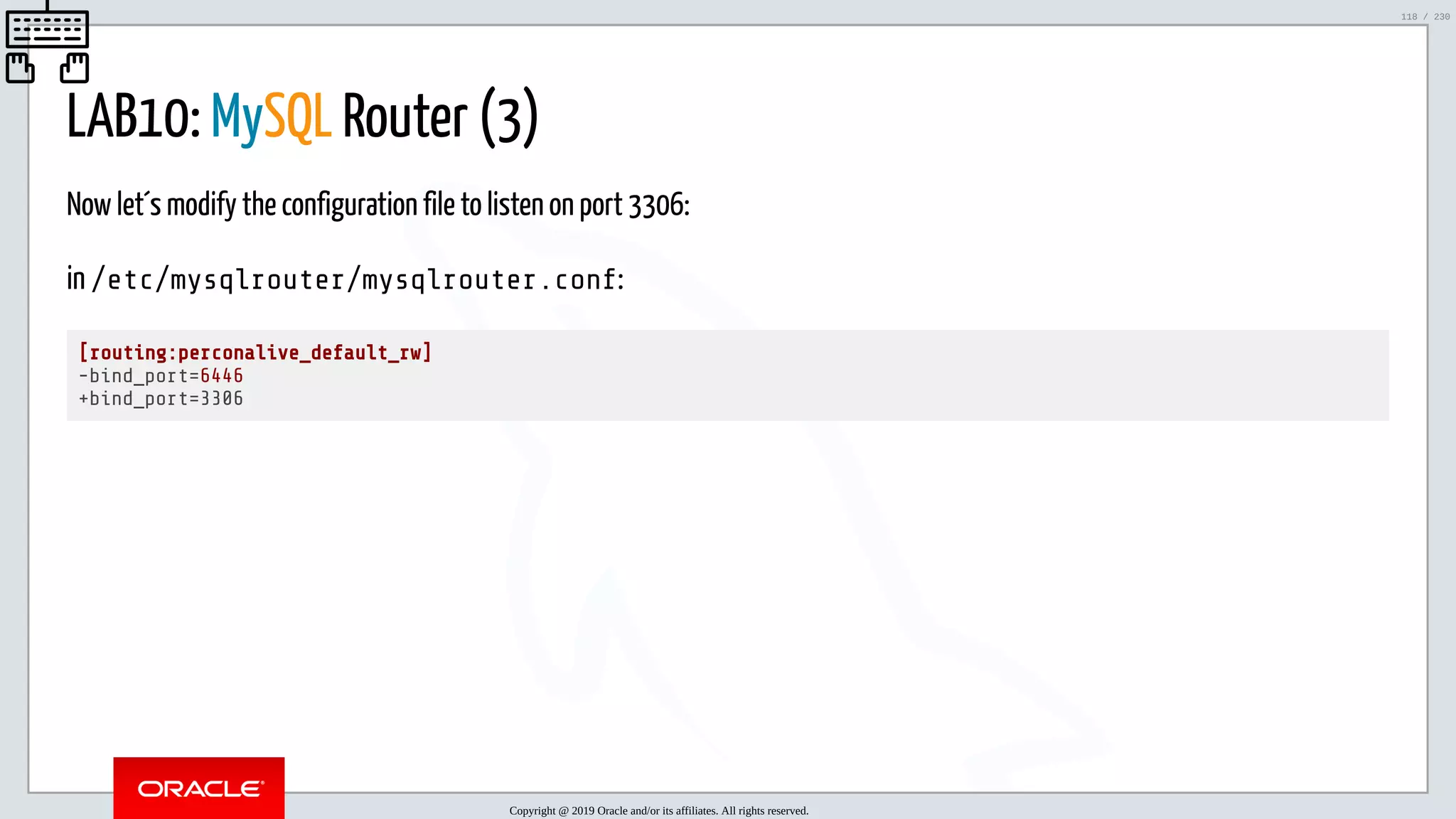 5/25/2019 MySQL InnoDB Cluster and Group Replication in a Nutshell: Hands-On Tutorial ﬁle:///home/fred/workspace/MySQL-InnoDB-Cluster---Nutshell/MySQL InnoDB Cluster - Nutshell.html#226 118/230 LAB10: MySQL Router (3) Now let´s modify the configuration file to listen on port 3306: in /etc/mysqlrouter/mysqlrouter.conf: [routing:perconalive_default_rw] -bind_port=6446 +bind_port=3306 Copyright @ 2019 Oracle and/or its affiliates. All rights reserved. 118 / 230 