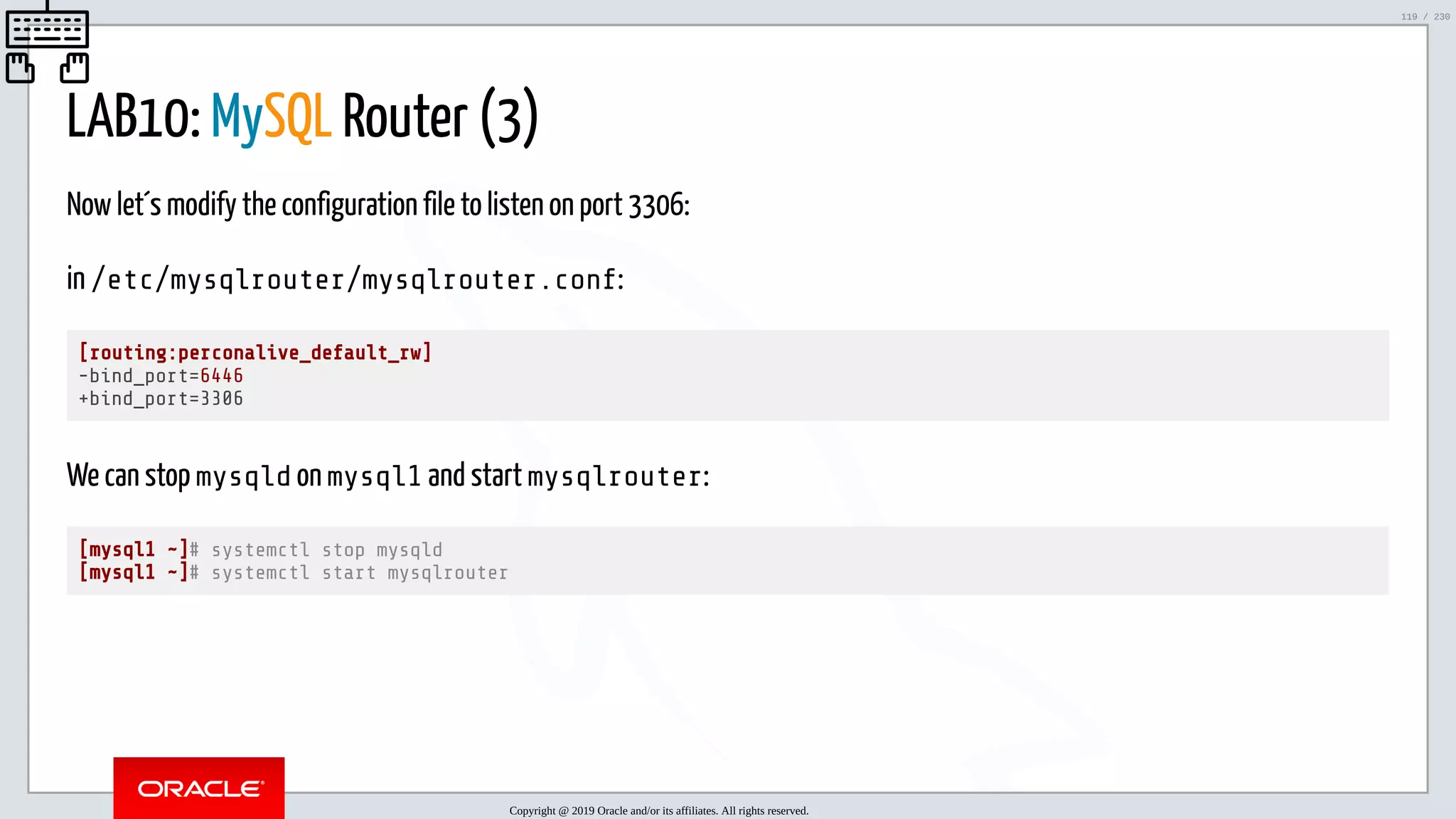 5/25/2019 MySQL InnoDB Cluster and Group Replication in a Nutshell: Hands-On Tutorial ﬁle:///home/fred/workspace/MySQL-InnoDB-Cluster---Nutshell/MySQL InnoDB Cluster - Nutshell.html#226 119/230 LAB10: MySQL Router (3) Now let´s modify the configuration file to listen on port 3306: in /etc/mysqlrouter/mysqlrouter.conf: [routing:perconalive_default_rw] -bind_port=6446 +bind_port=3306 We can stop mysqld on mysql1 and start mysqlrouter: [mysql1 ~]# systemctl stop mysqld [mysql1 ~]# systemctl start mysqlrouter Copyright @ 2019 Oracle and/or its affiliates. All rights reserved. 119 / 230 
