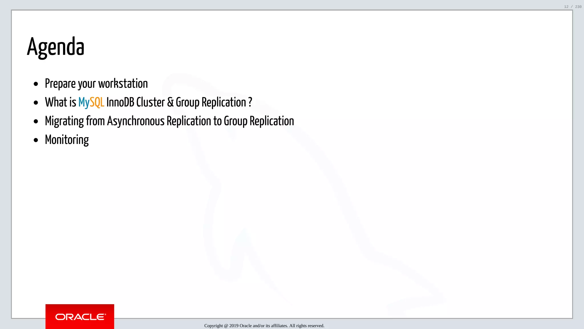 5/25/2019 MySQL InnoDB Cluster and Group Replication in a Nutshell: Hands-On Tutorial ﬁle:///home/fred/workspace/MySQL-InnoDB-Cluster---Nutshell/MySQL InnoDB Cluster - Nutshell.html#226 12/230 Agenda Prepare your workstation What is MySQL InnoDB Cluster & Group Replication ? Migrating from Asynchronous Replication to Group Replication Monitoring Copyright @ 2019 Oracle and/or its affiliates. All rights reserved. 12 / 230 