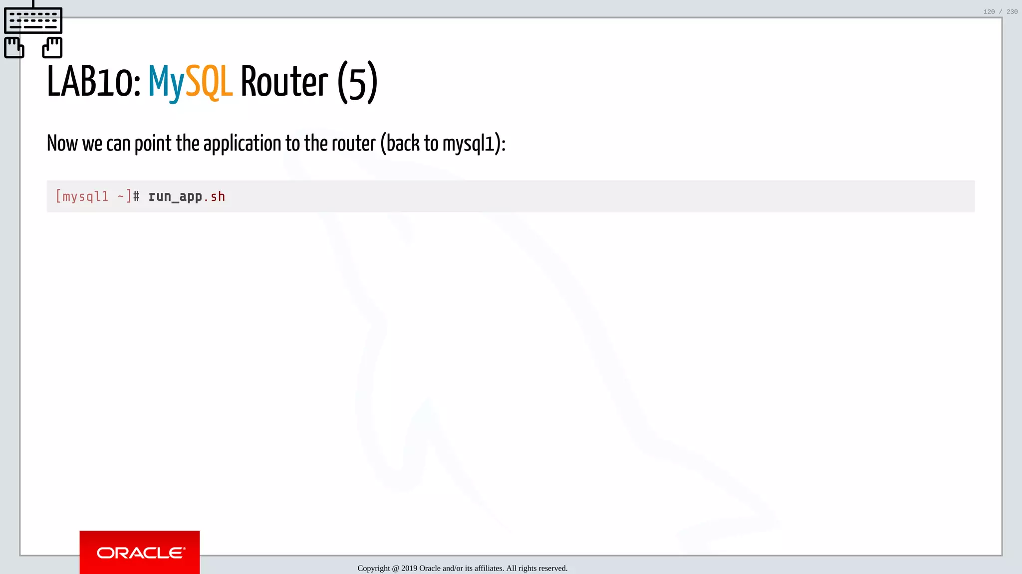 5/25/2019 MySQL InnoDB Cluster and Group Replication in a Nutshell: Hands-On Tutorial ﬁle:///home/fred/workspace/MySQL-InnoDB-Cluster---Nutshell/MySQL InnoDB Cluster - Nutshell.html#226 120/230 LAB10: MySQL Router (5) Now we can point the application to the router (back to mysql1): [mysql1 ~]# run_app.sh Copyright @ 2019 Oracle and/or its affiliates. All rights reserved. 120 / 230 