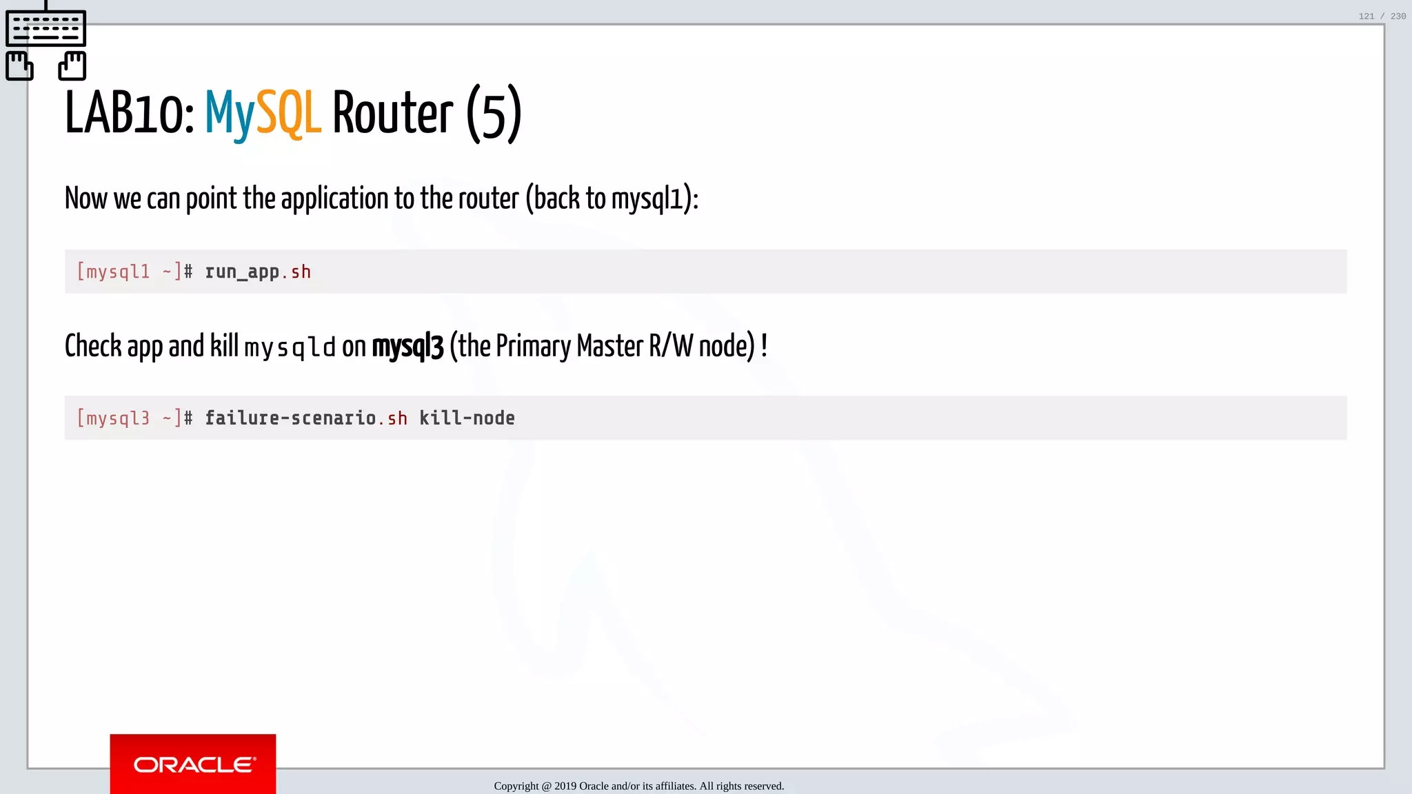 5/25/2019 MySQL InnoDB Cluster and Group Replication in a Nutshell: Hands-On Tutorial ﬁle:///home/fred/workspace/MySQL-InnoDB-Cluster---Nutshell/MySQL InnoDB Cluster - Nutshell.html#226 121/230 LAB10: MySQL Router (5) Now we can point the application to the router (back to mysql1): [mysql1 ~]# run_app.sh Check app and kill mysqld on mysql3 (the Primary Master R/W node) ! [mysql3 ~]# failure-scenario.sh kill-node Copyright @ 2019 Oracle and/or its affiliates. All rights reserved. 121 / 230 