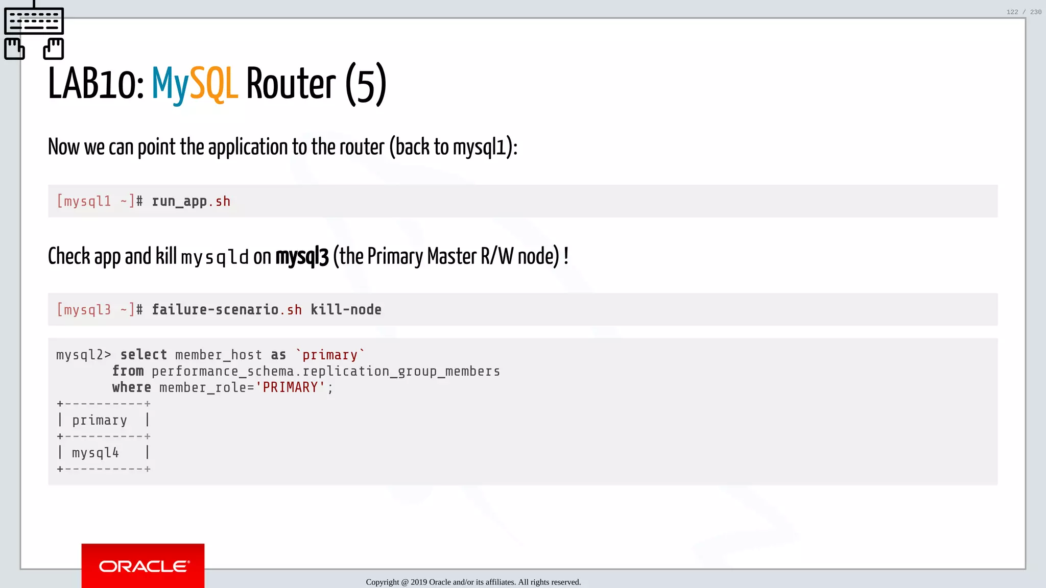 5/25/2019 MySQL InnoDB Cluster and Group Replication in a Nutshell: Hands-On Tutorial ﬁle:///home/fred/workspace/MySQL-InnoDB-Cluster---Nutshell/MySQL InnoDB Cluster - Nutshell.html#226 122/230 LAB10: MySQL Router (5) Now we can point the application to the router (back to mysql1): [mysql1 ~]# run_app.sh Check app and kill mysqld on mysql3 (the Primary Master R/W node) ! [mysql3 ~]# failure-scenario.sh kill-node mysql2> select member_host as `primary` from performance_schema.replication_group_members where member_role='PRIMARY'; +----------+ | primary | +----------+ | mysql4 | +----------+ Copyright @ 2019 Oracle and/or its affiliates. All rights reserved. 122 / 230 