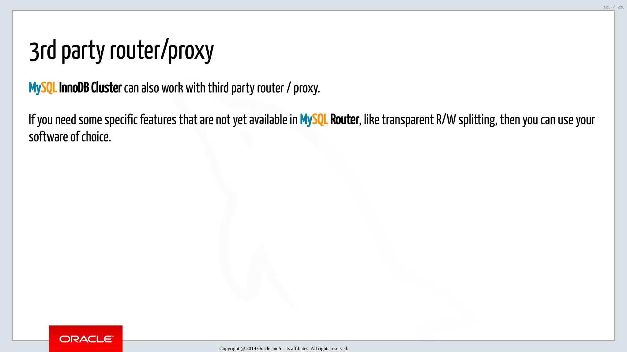 5/25/2019 MySQL InnoDB Cluster and Group Replication in a Nutshell: Hands-On Tutorial ﬁle:///home/fred/workspace/MySQL-InnoDB-Cluster---Nutshell/MySQL InnoDB Cluster - Nutshell.html#226 125/230 3rd party router/proxy MySQL InnoDB Cluster can also work with third party router / proxy. If you need some specific features that are not yet available in MySQL Router, like transparent R/W splitting, then you can use your software of choice. Copyright @ 2019 Oracle and/or its affiliates. All rights reserved. 125 / 230 
