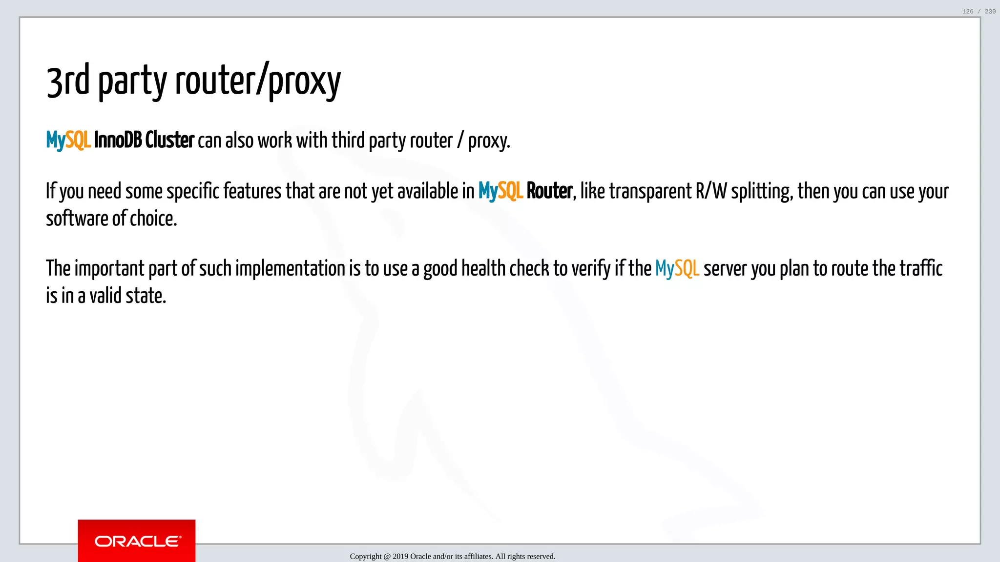 5/25/2019 MySQL InnoDB Cluster and Group Replication in a Nutshell: Hands-On Tutorial ﬁle:///home/fred/workspace/MySQL-InnoDB-Cluster---Nutshell/MySQL InnoDB Cluster - Nutshell.html#226 126/230 3rd party router/proxy MySQL InnoDB Cluster can also work with third party router / proxy. If you need some specific features that are not yet available in MySQL Router, like transparent R/W splitting, then you can use your software of choice. The important part of such implementation is to use a good health check to verify if the MySQL server you plan to route the traffic is in a valid state. Copyright @ 2019 Oracle and/or its affiliates. All rights reserved. 126 / 230 