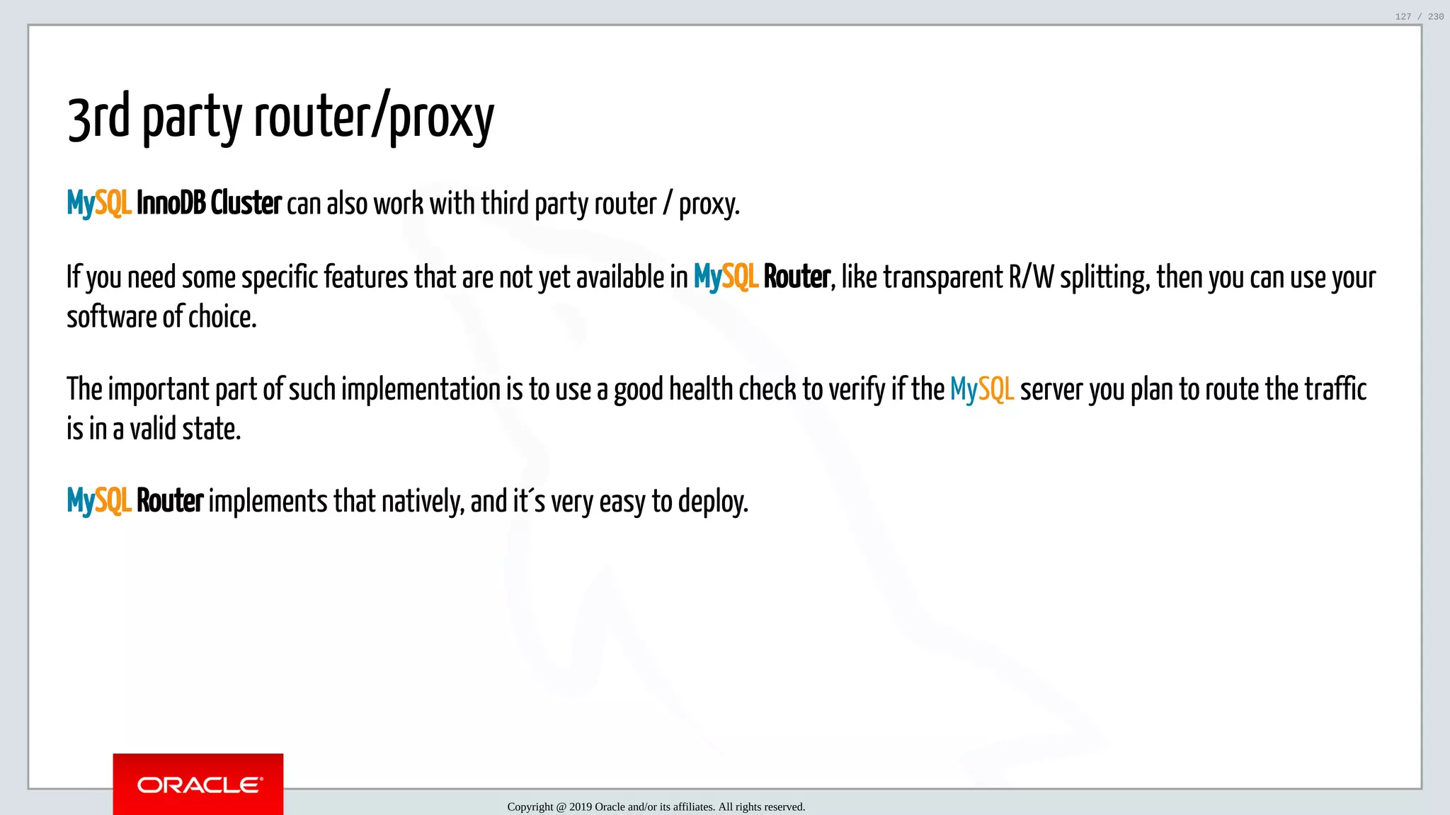 5/25/2019 MySQL InnoDB Cluster and Group Replication in a Nutshell: Hands-On Tutorial ﬁle:///home/fred/workspace/MySQL-InnoDB-Cluster---Nutshell/MySQL InnoDB Cluster - Nutshell.html#226 127/230 3rd party router/proxy MySQL InnoDB Cluster can also work with third party router / proxy. If you need some specific features that are not yet available in MySQL Router, like transparent R/W splitting, then you can use your software of choice. The important part of such implementation is to use a good health check to verify if the MySQL server you plan to route the traffic is in a valid state. MySQL Router implements that natively, and it´s very easy to deploy. Copyright @ 2019 Oracle and/or its affiliates. All rights reserved. 127 / 230 