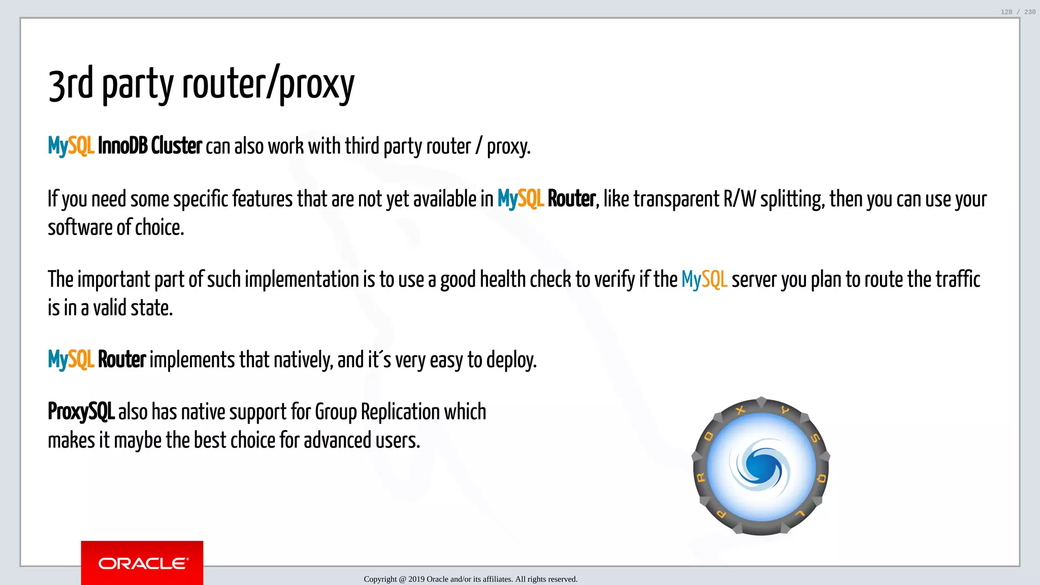 5/25/2019 MySQL InnoDB Cluster and Group Replication in a Nutshell: Hands-On Tutorial ﬁle:///home/fred/workspace/MySQL-InnoDB-Cluster---Nutshell/MySQL InnoDB Cluster - Nutshell.html#226 128/230 ProxySQL also has native support for Group Replication which makes it maybe the best choice for advanced users. 3rd party router/proxy MySQL InnoDB Cluster can also work with third party router / proxy. If you need some specific features that are not yet available in MySQL Router, like transparent R/W splitting, then you can use your software of choice. The important part of such implementation is to use a good health check to verify if the MySQL server you plan to route the traffic is in a valid state. MySQL Router implements that natively, and it´s very easy to deploy. Copyright @ 2019 Oracle and/or its affiliates. All rights reserved. 128 / 230 