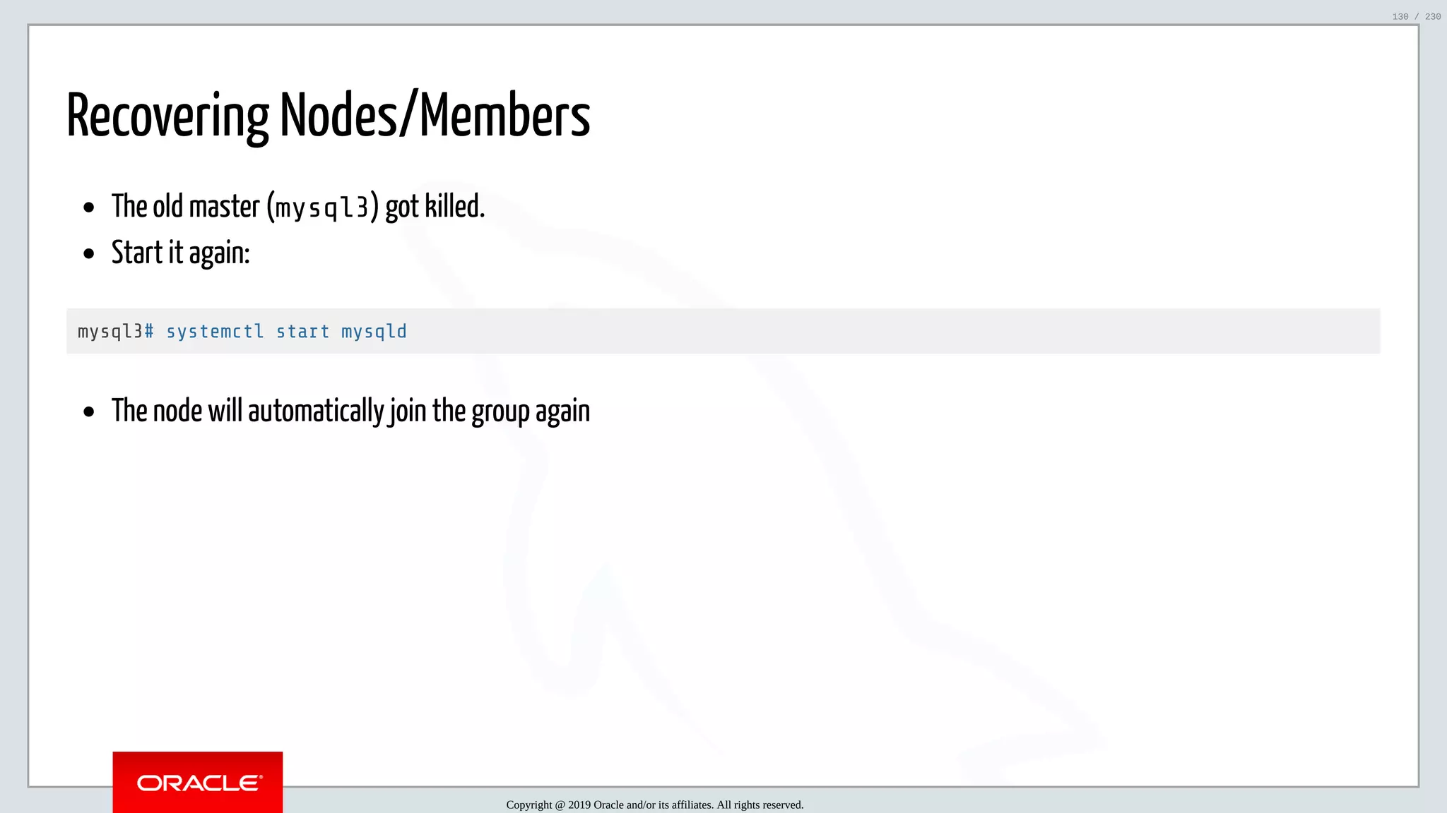 5/25/2019 MySQL InnoDB Cluster and Group Replication in a Nutshell: Hands-On Tutorial ﬁle:///home/fred/workspace/MySQL-InnoDB-Cluster---Nutshell/MySQL InnoDB Cluster - Nutshell.html#226 130/230 Recovering Nodes/Members The old master (mysql3) got killed. Start it again: mysql3# systemctl start mysqld The node will automatically join the group again Copyright @ 2019 Oracle and/or its affiliates. All rights reserved. 130 / 230 