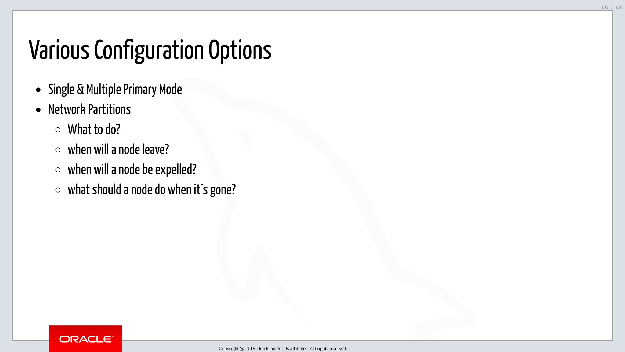 5/25/2019 MySQL InnoDB Cluster and Group Replication in a Nutshell: Hands-On Tutorial ﬁle:///home/fred/workspace/MySQL-InnoDB-Cluster---Nutshell/MySQL InnoDB Cluster - Nutshell.html#226 132/230 Various Configuration Options Single & Multiple Primary Mode Network Partitions What to do? when will a node leave? when will a node be expelled? what should a node do when it´s gone? Copyright @ 2019 Oracle and/or its affiliates. All rights reserved. 132 / 230 