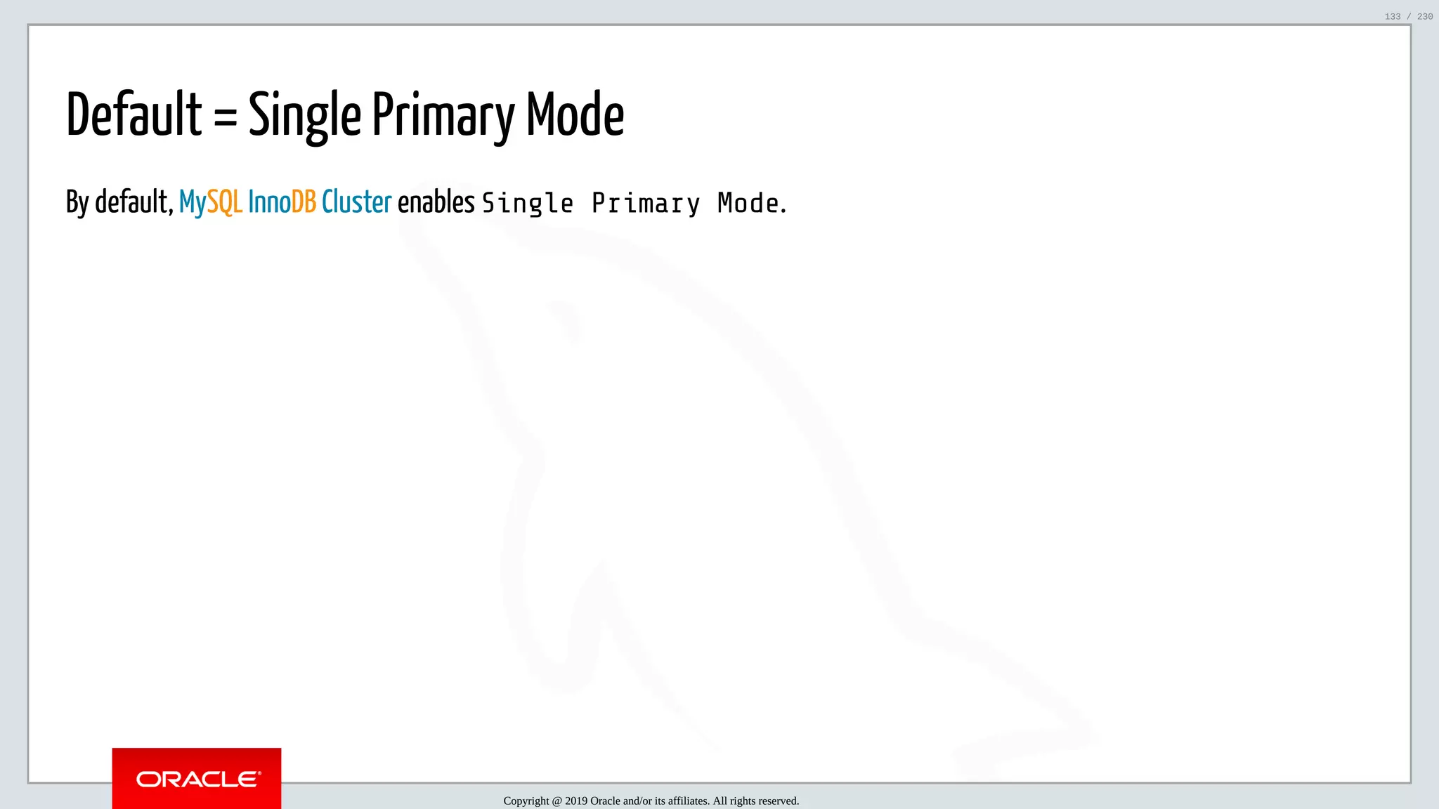 5/25/2019 MySQL InnoDB Cluster and Group Replication in a Nutshell: Hands-On Tutorial ﬁle:///home/fred/workspace/MySQL-InnoDB-Cluster---Nutshell/MySQL InnoDB Cluster - Nutshell.html#226 133/230 Default = Single Primary Mode By default, MySQL InnoDB Cluster enables Single Primary Mode. Copyright @ 2019 Oracle and/or its affiliates. All rights reserved. 133 / 230 