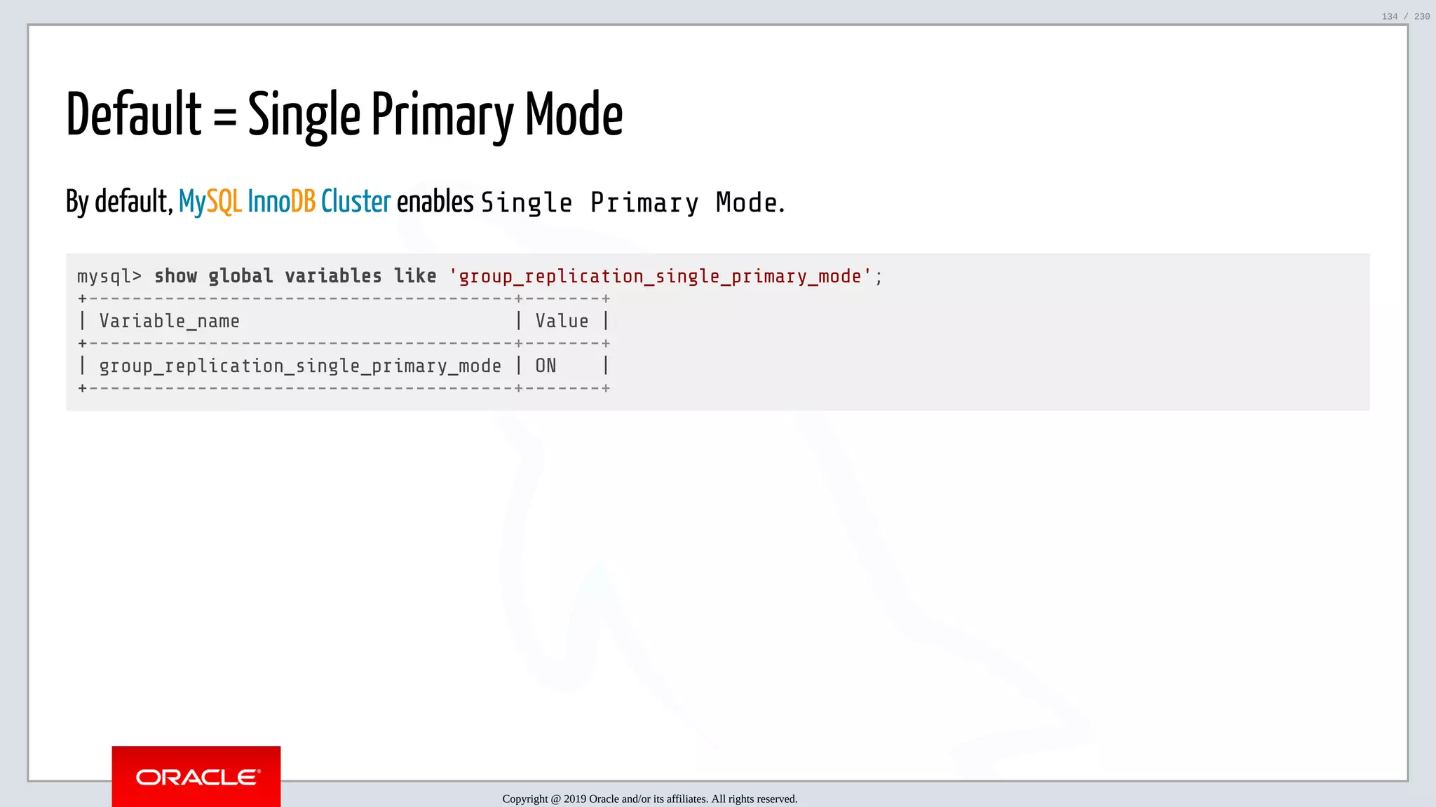 5/25/2019 MySQL InnoDB Cluster and Group Replication in a Nutshell: Hands-On Tutorial ﬁle:///home/fred/workspace/MySQL-InnoDB-Cluster---Nutshell/MySQL InnoDB Cluster - Nutshell.html#226 134/230 Default = Single Primary Mode By default, MySQL InnoDB Cluster enables Single Primary Mode. mysql> show global variables like 'group_replication_single_primary_mode'; +---------------------------------------+-------+ | Variable_name | Value | +---------------------------------------+-------+ | group_replication_single_primary_mode | ON | +---------------------------------------+-------+ Copyright @ 2019 Oracle and/or its affiliates. All rights reserved. 134 / 230 