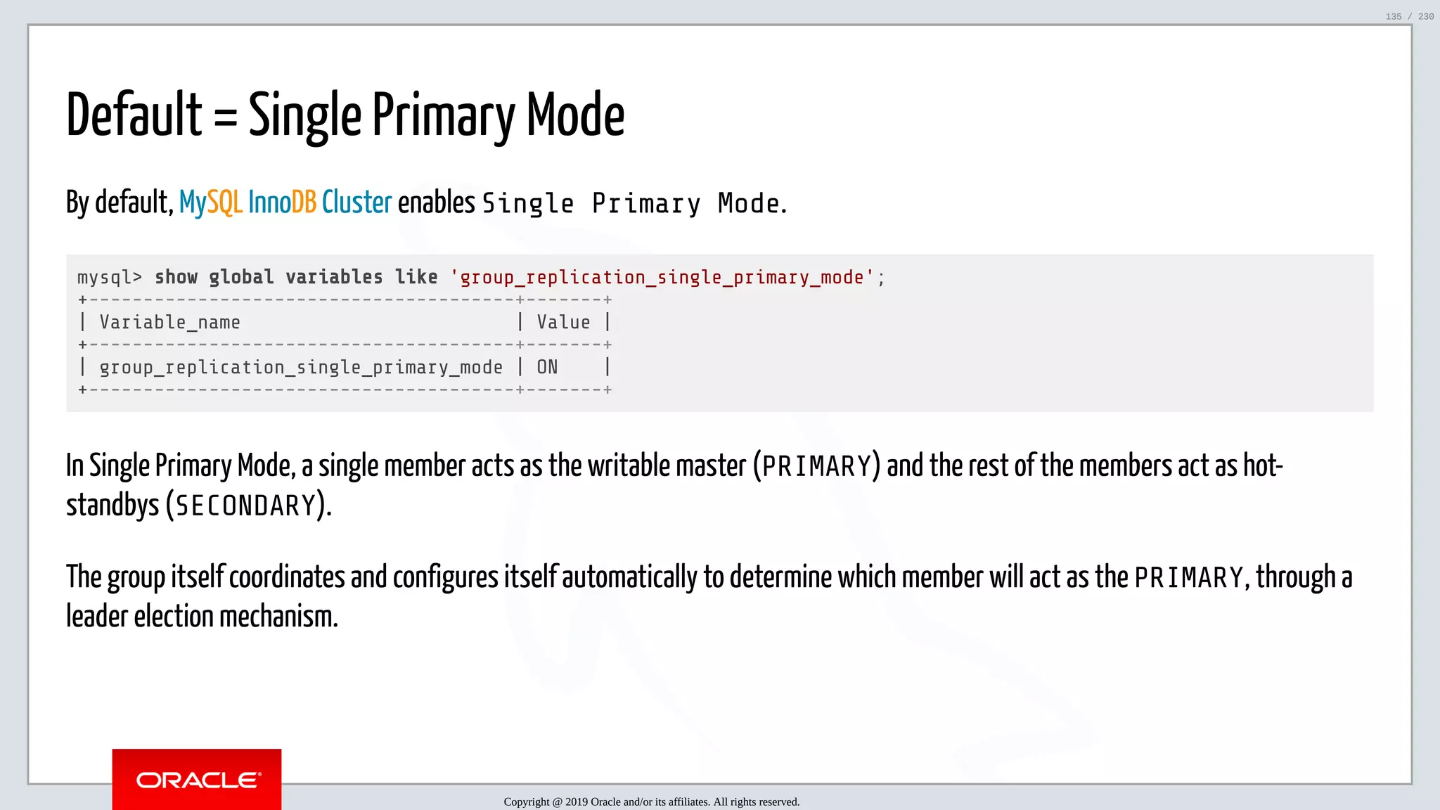 5/25/2019 MySQL InnoDB Cluster and Group Replication in a Nutshell: Hands-On Tutorial ﬁle:///home/fred/workspace/MySQL-InnoDB-Cluster---Nutshell/MySQL InnoDB Cluster - Nutshell.html#226 135/230 Default = Single Primary Mode By default, MySQL InnoDB Cluster enables Single Primary Mode. mysql> show global variables like 'group_replication_single_primary_mode'; +---------------------------------------+-------+ | Variable_name | Value | +---------------------------------------+-------+ | group_replication_single_primary_mode | ON | +---------------------------------------+-------+ In Single Primary Mode, a single member acts as the writable master (PRIMARY) and the rest of the members act as hot- standbys (SECONDARY). The group itself coordinates and configures itself automatically to determine which member will act as the PRIMARY, through a leader election mechanism. Copyright @ 2019 Oracle and/or its affiliates. All rights reserved. 135 / 230 
