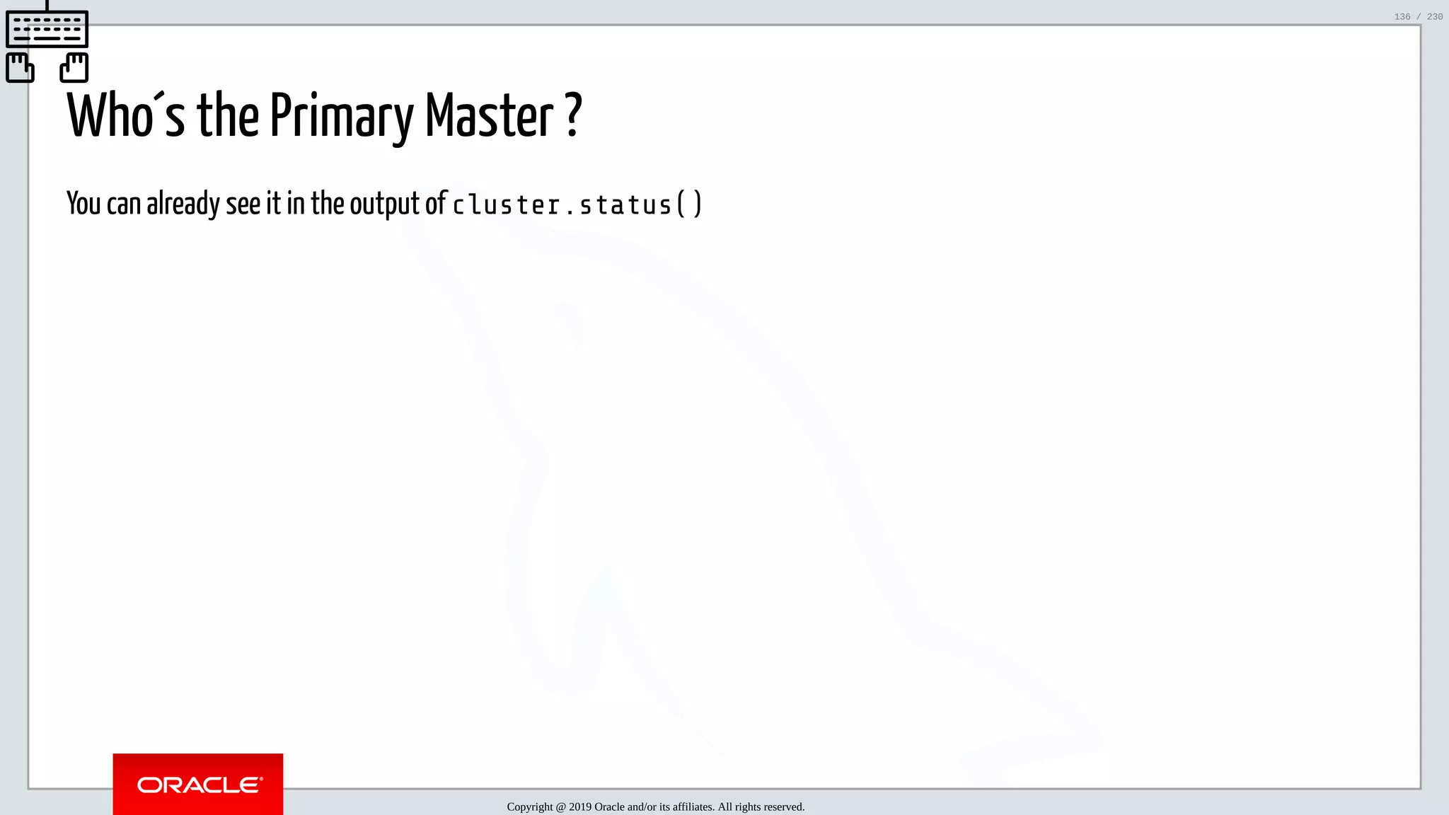 5/25/2019 MySQL InnoDB Cluster and Group Replication in a Nutshell: Hands-On Tutorial ﬁle:///home/fred/workspace/MySQL-InnoDB-Cluster---Nutshell/MySQL InnoDB Cluster - Nutshell.html#226 136/230 Who´s the Primary Master ? You can already see it in the output of cluster.status() Copyright @ 2019 Oracle and/or its affiliates. All rights reserved. 136 / 230 