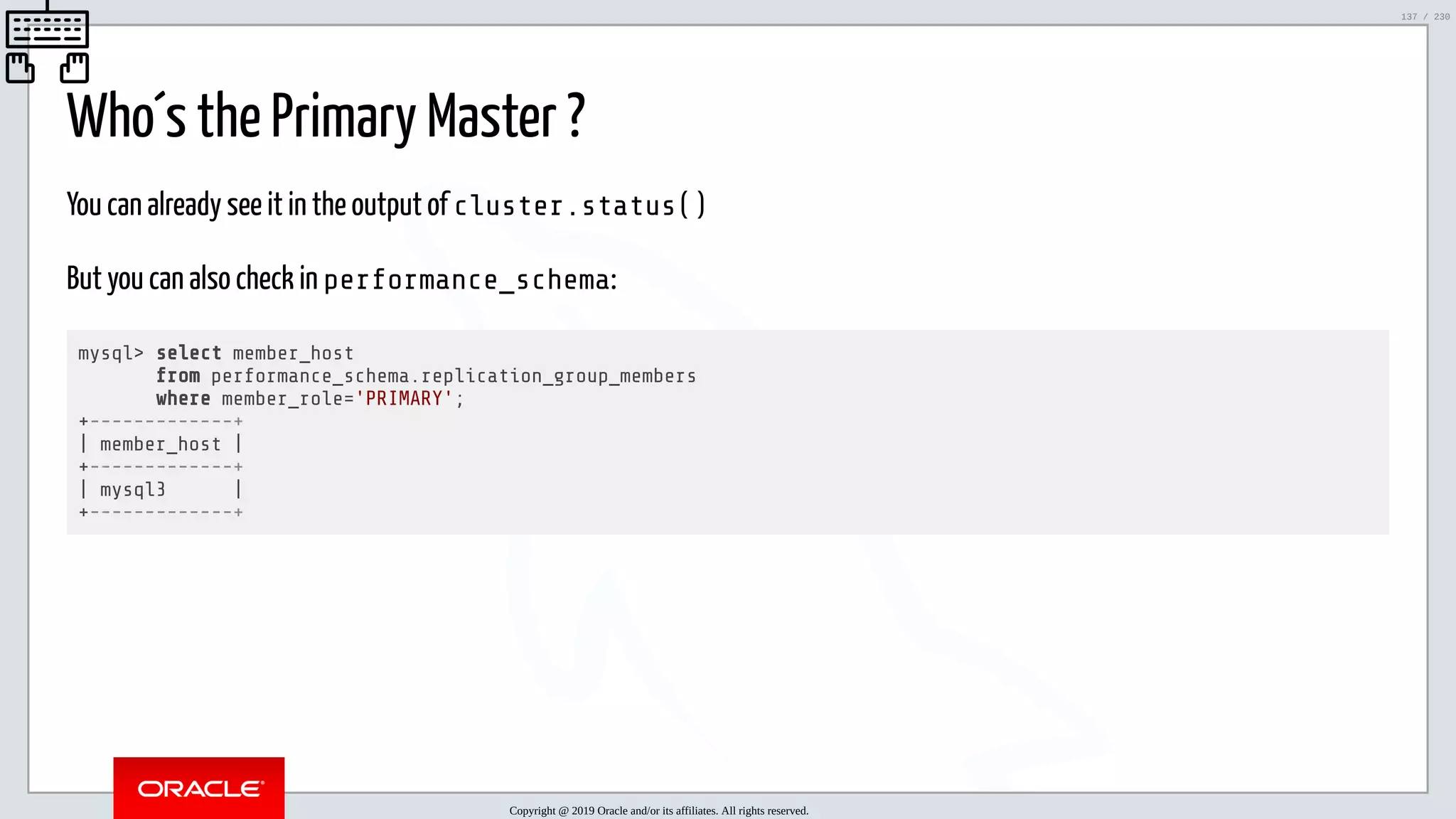 5/25/2019 MySQL InnoDB Cluster and Group Replication in a Nutshell: Hands-On Tutorial ﬁle:///home/fred/workspace/MySQL-InnoDB-Cluster---Nutshell/MySQL InnoDB Cluster - Nutshell.html#226 137/230 Who´s the Primary Master ? You can already see it in the output of cluster.status() But you can also check in performance_schema: mysql> select member_host from performance_schema.replication_group_members where member_role='PRIMARY'; +-------------+ | member_host | +-------------+ | mysql3 | +-------------+ Copyright @ 2019 Oracle and/or its affiliates. All rights reserved. 137 / 230 