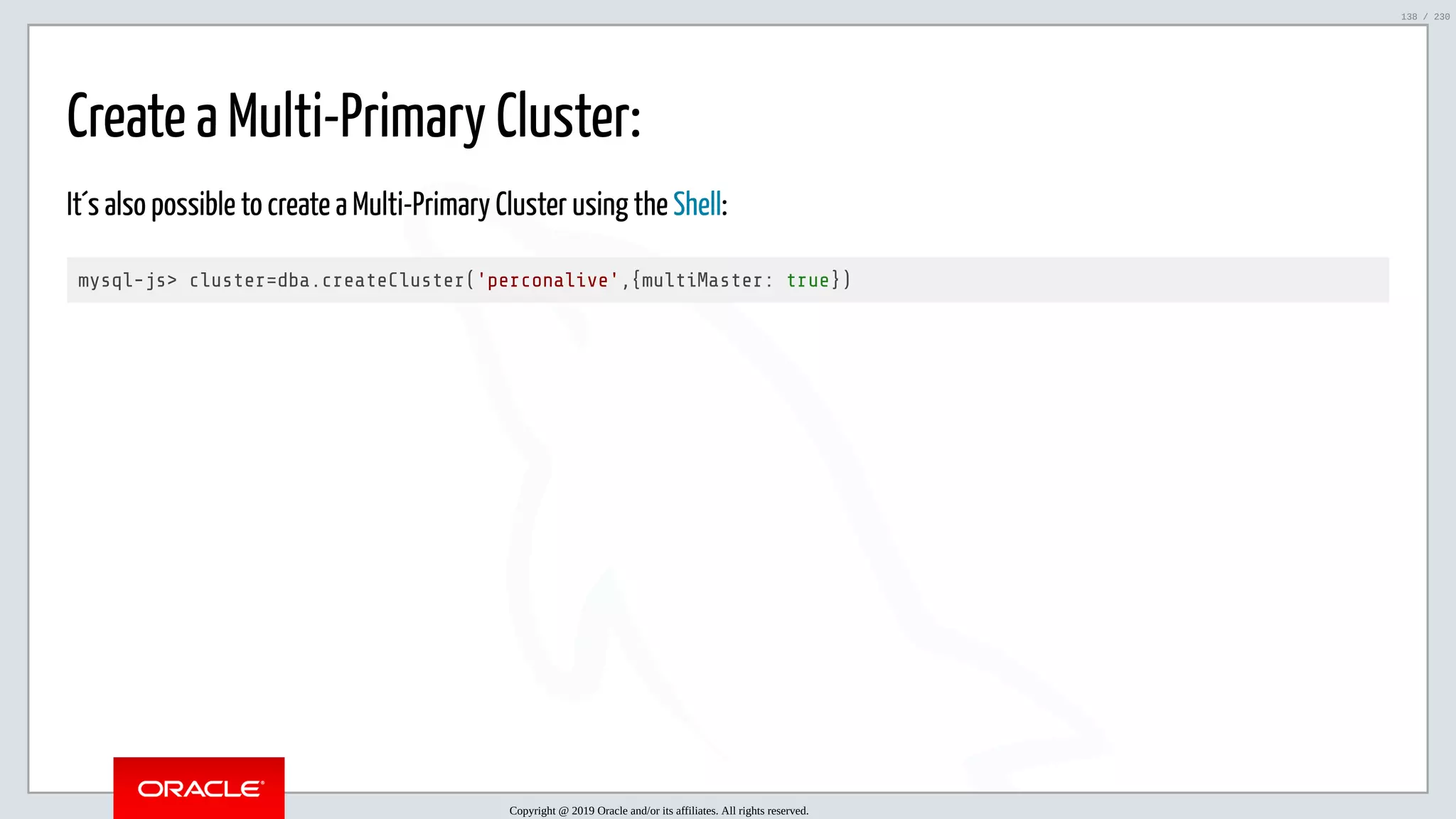 5/25/2019 MySQL InnoDB Cluster and Group Replication in a Nutshell: Hands-On Tutorial ﬁle:///home/fred/workspace/MySQL-InnoDB-Cluster---Nutshell/MySQL InnoDB Cluster - Nutshell.html#226 138/230 Create a Multi-Primary Cluster: It´s also possible to create a Multi-Primary Cluster using the Shell: mysql-js> cluster=dba.createCluster('perconalive',{multiMaster: true}) Copyright @ 2019 Oracle and/or its affiliates. All rights reserved. 138 / 230 