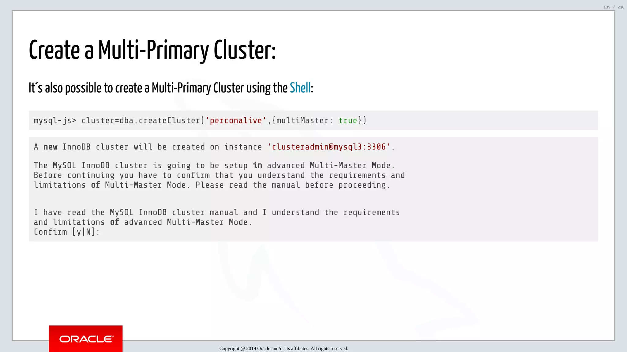 5/25/2019 MySQL InnoDB Cluster and Group Replication in a Nutshell: Hands-On Tutorial ﬁle:///home/fred/workspace/MySQL-InnoDB-Cluster---Nutshell/MySQL InnoDB Cluster - Nutshell.html#226 139/230 Create a Multi-Primary Cluster: It´s also possible to create a Multi-Primary Cluster using the Shell: mysql-js> cluster=dba.createCluster('perconalive',{multiMaster: true}) A new InnoDB cluster will be created on instance 'clusteradmin@mysql3:3306'. The MySQL InnoDB cluster is going to be setup in advanced Multi-Master Mode. Before continuing you have to con rm that you understand the requirements and limitations of Multi-Master Mode. Please read the manual before proceeding. I have read the MySQL InnoDB cluster manual and I understand the requirements and limitations of advanced Multi-Master Mode. Con rm [y|N]: Copyright @ 2019 Oracle and/or its affiliates. All rights reserved. 139 / 230 