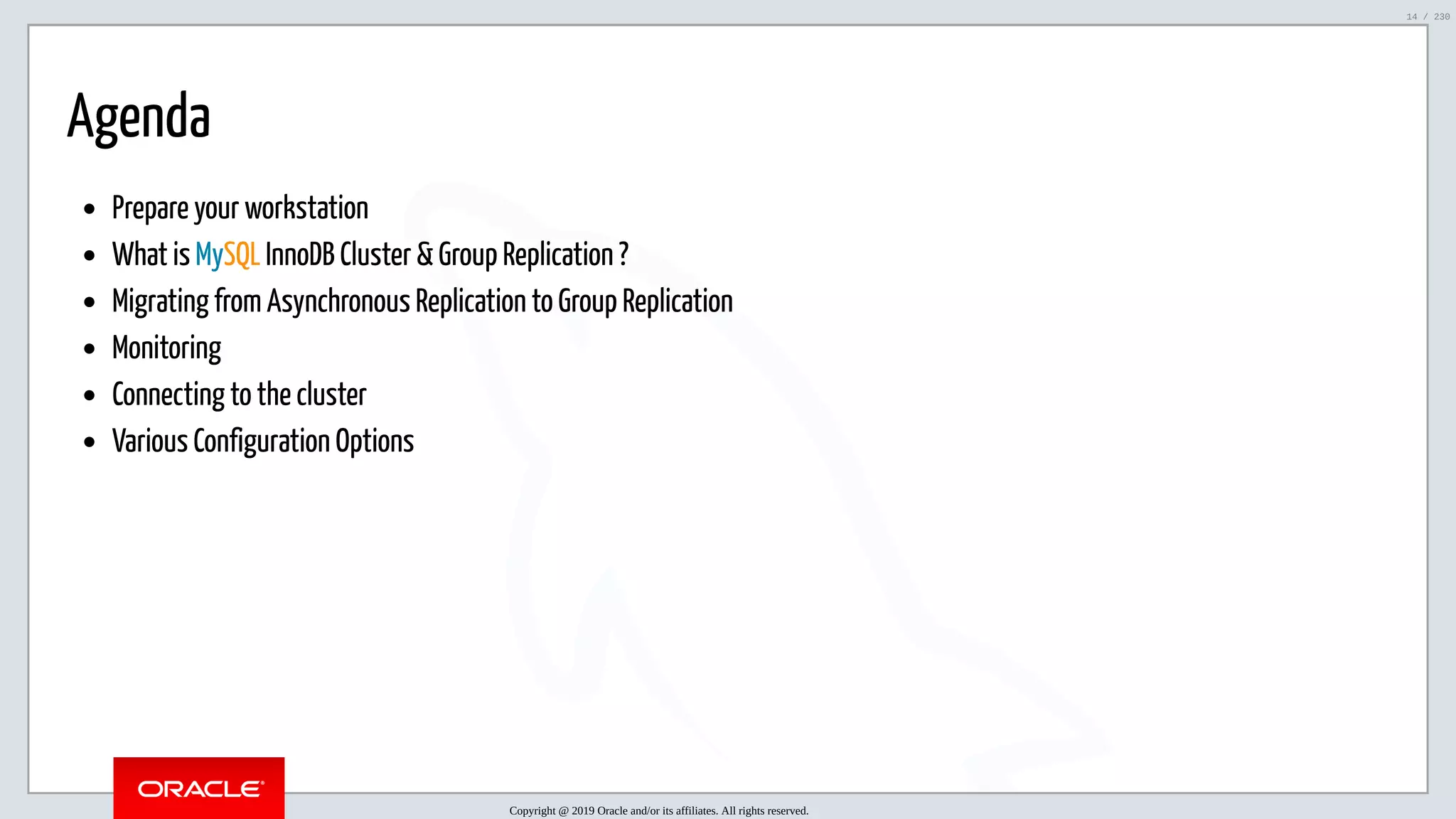 5/25/2019 MySQL InnoDB Cluster and Group Replication in a Nutshell: Hands-On Tutorial ﬁle:///home/fred/workspace/MySQL-InnoDB-Cluster---Nutshell/MySQL InnoDB Cluster - Nutshell.html#226 14/230 Agenda Prepare your workstation What is MySQL InnoDB Cluster & Group Replication ? Migrating from Asynchronous Replication to Group Replication Monitoring Connecting to the cluster Various Configuration Options Copyright @ 2019 Oracle and/or its affiliates. All rights reserved. 14 / 230 