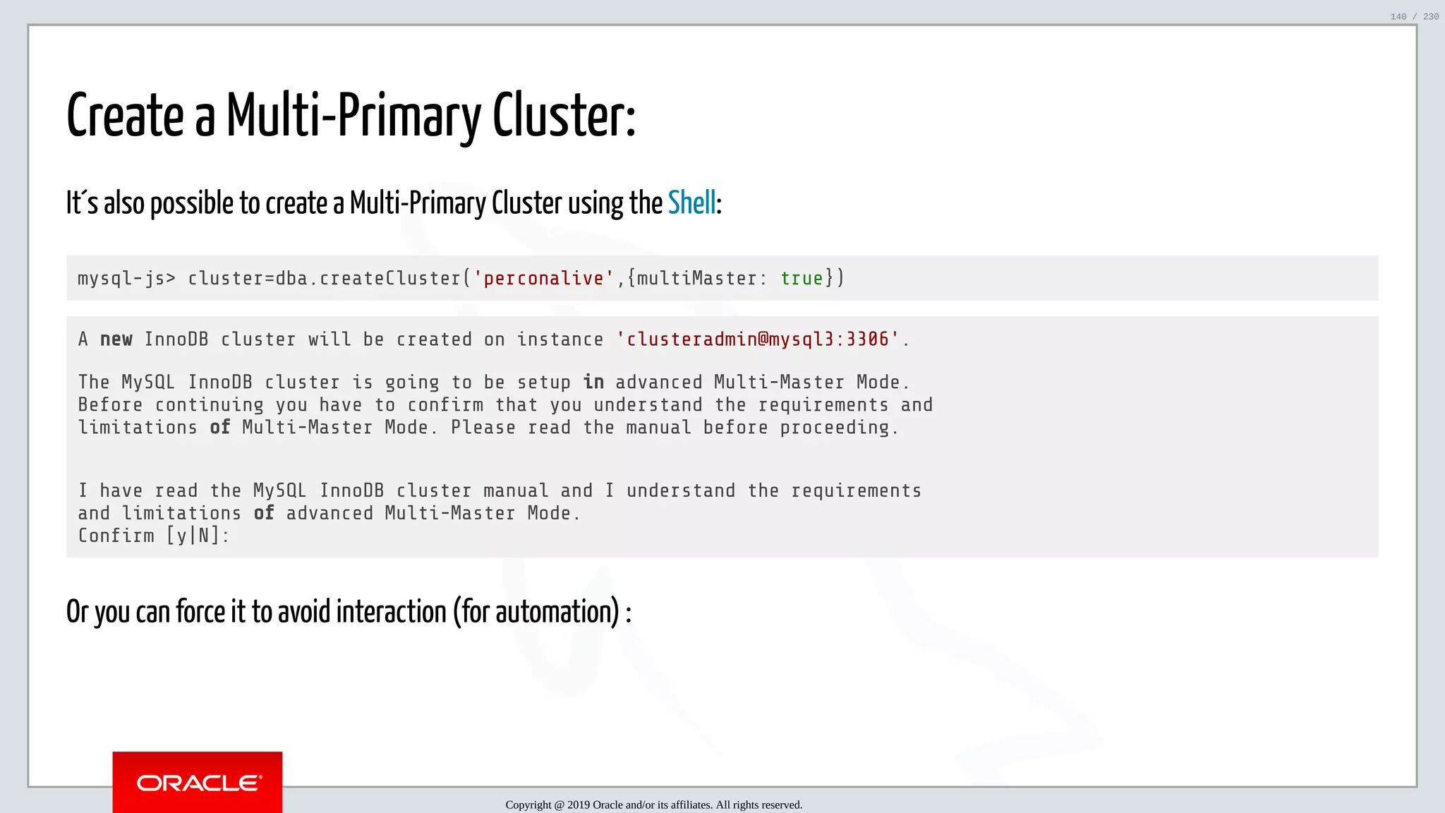 5/25/2019 MySQL InnoDB Cluster and Group Replication in a Nutshell: Hands-On Tutorial ﬁle:///home/fred/workspace/MySQL-InnoDB-Cluster---Nutshell/MySQL InnoDB Cluster - Nutshell.html#226 140/230 Create a Multi-Primary Cluster: It´s also possible to create a Multi-Primary Cluster using the Shell: mysql-js> cluster=dba.createCluster('perconalive',{multiMaster: true}) A new InnoDB cluster will be created on instance 'clusteradmin@mysql3:3306'. The MySQL InnoDB cluster is going to be setup in advanced Multi-Master Mode. Before continuing you have to con rm that you understand the requirements and limitations of Multi-Master Mode. Please read the manual before proceeding. I have read the MySQL InnoDB cluster manual and I understand the requirements and limitations of advanced Multi-Master Mode. Con rm [y|N]: Or you can force it to avoid interaction (for automation) : Copyright @ 2019 Oracle and/or its affiliates. All rights reserved. 140 / 230 