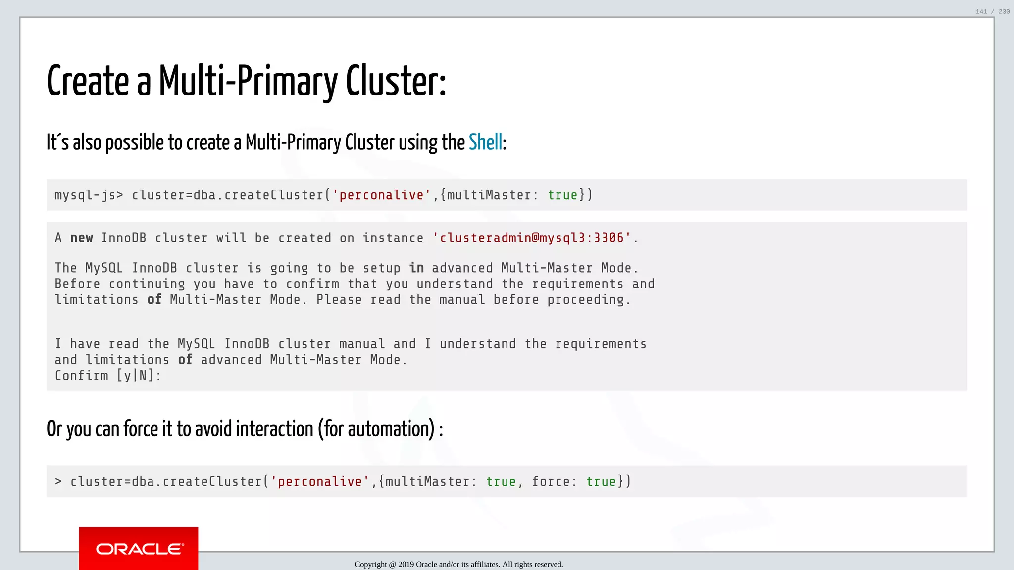 5/25/2019 MySQL InnoDB Cluster and Group Replication in a Nutshell: Hands-On Tutorial ﬁle:///home/fred/workspace/MySQL-InnoDB-Cluster---Nutshell/MySQL InnoDB Cluster - Nutshell.html#226 141/230 Create a Multi-Primary Cluster: It´s also possible to create a Multi-Primary Cluster using the Shell: mysql-js> cluster=dba.createCluster('perconalive',{multiMaster: true}) A new InnoDB cluster will be created on instance 'clusteradmin@mysql3:3306'. The MySQL InnoDB cluster is going to be setup in advanced Multi-Master Mode. Before continuing you have to con rm that you understand the requirements and limitations of Multi-Master Mode. Please read the manual before proceeding. I have read the MySQL InnoDB cluster manual and I understand the requirements and limitations of advanced Multi-Master Mode. Con rm [y|N]: Or you can force it to avoid interaction (for automation) : > cluster=dba.createCluster('perconalive',{multiMaster: true, force: true}) Copyright @ 2019 Oracle and/or its affiliates. All rights reserved. 141 / 230 