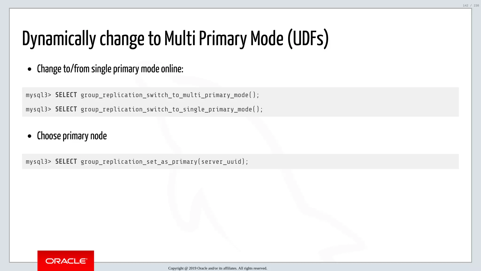 5/25/2019 MySQL InnoDB Cluster and Group Replication in a Nutshell: Hands-On Tutorial ﬁle:///home/fred/workspace/MySQL-InnoDB-Cluster---Nutshell/MySQL InnoDB Cluster - Nutshell.html#226 142/230 Dynamically change to Multi Primary Mode (UDFs) Change to/from single primary mode online: mysql3> SELECT group_replication_switch_to_multi_primary_mode(); mysql3> SELECT group_replication_switch_to_single_primary_mode(); Choose primary node mysql3> SELECT group_replication_set_as_primary(server_uuid); Copyright @ 2019 Oracle and/or its affiliates. All rights reserved. 142 / 230 