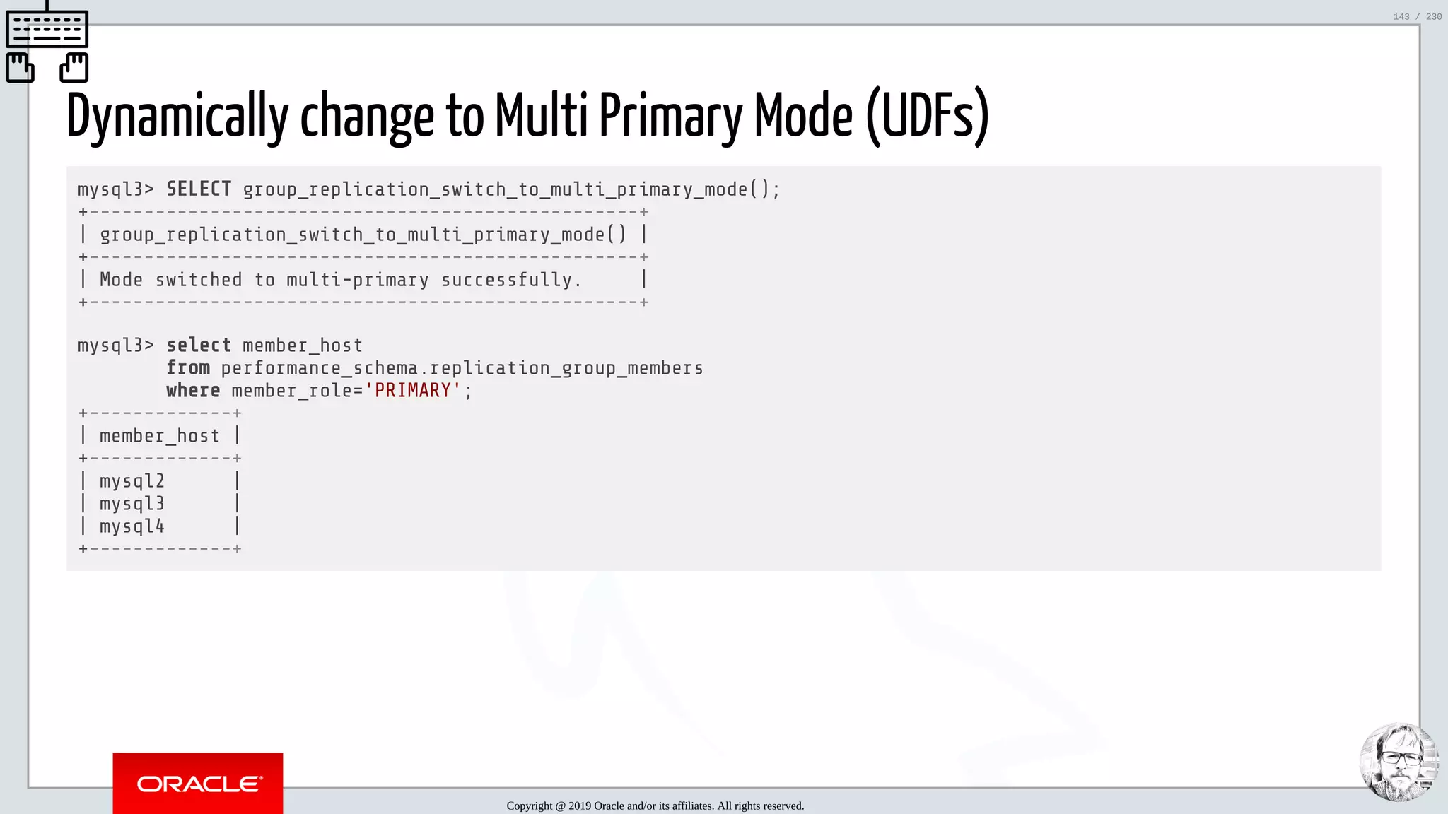5/25/2019 MySQL InnoDB Cluster and Group Replication in a Nutshell: Hands-On Tutorial ﬁle:///home/fred/workspace/MySQL-InnoDB-Cluster---Nutshell/MySQL InnoDB Cluster - Nutshell.html#226 143/230 Dynamically change to Multi Primary Mode (UDFs) mysql3> SELECT group_replication_switch_to_multi_primary_mode(); +--------------------------------------------------+ | group_replication_switch_to_multi_primary_mode() | +--------------------------------------------------+ | Mode switched to multi-primary successfully. | +--------------------------------------------------+ mysql3> select member_host from performance_schema.replication_group_members where member_role='PRIMARY'; +-------------+ | member_host | +-------------+ | mysql2 | | mysql3 | | mysql4 | +-------------+ Copyright @ 2019 Oracle and/or its affiliates. All rights reserved. 143 / 230 