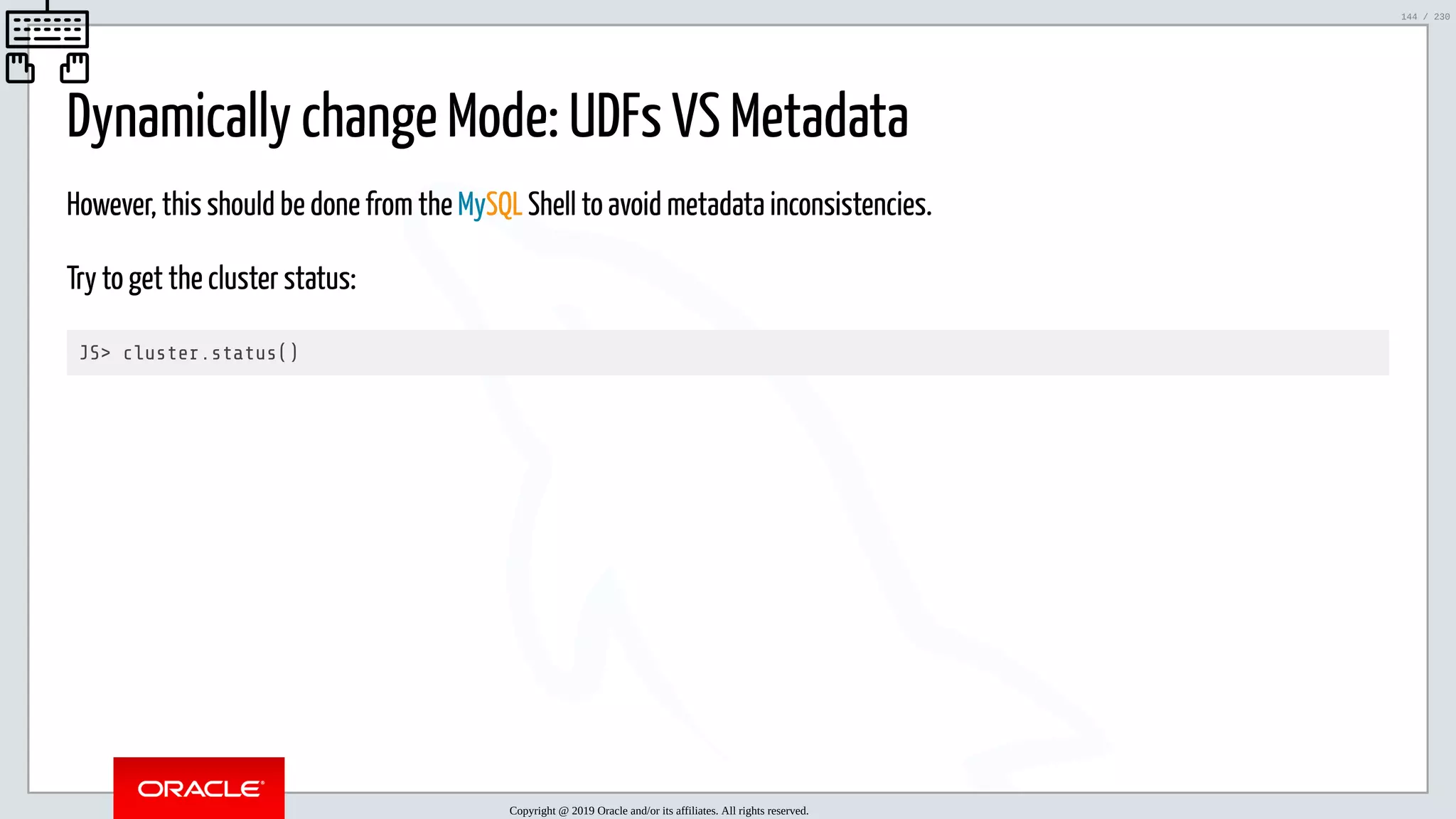 5/25/2019 MySQL InnoDB Cluster and Group Replication in a Nutshell: Hands-On Tutorial ﬁle:///home/fred/workspace/MySQL-InnoDB-Cluster---Nutshell/MySQL InnoDB Cluster - Nutshell.html#226 144/230 Dynamically change Mode: UDFs VS Metadata However, this should be done from the MySQL Shell to avoid metadata inconsistencies. Try to get the cluster status: JS> cluster.status() Copyright @ 2019 Oracle and/or its affiliates. All rights reserved. 144 / 230 